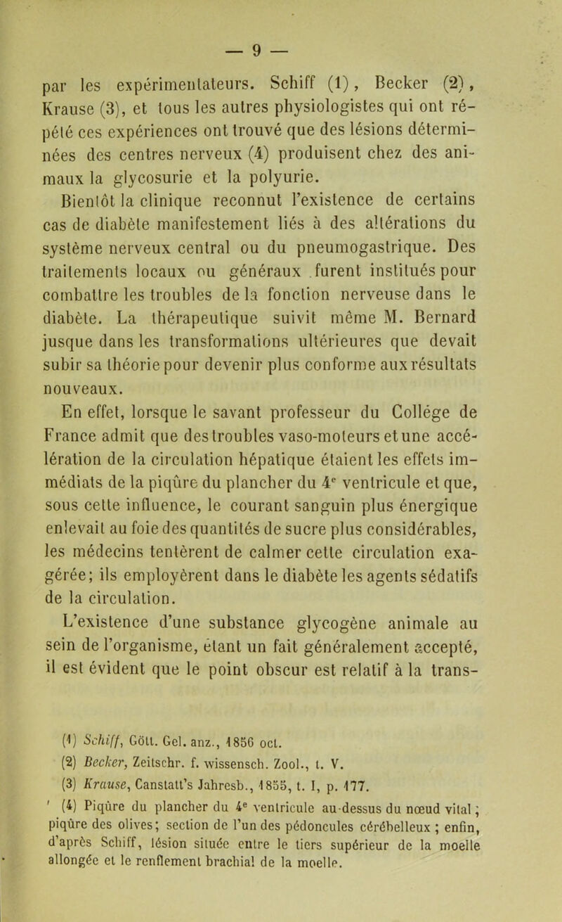 par les expérimentateurs. Schiff (1), Becker (2), Krause (3), et tous les autres physiologistes qui ont ré- pété ces expériences ont trouvé que des lésions détermi- nées des centres nerveux (4) produisent chez des ani- maux la glycosurie et la polyurie. Bientôt la clinique reconnut l’existence de certains cas de diabète manifestement liés à des altérations du système nerveux central ou du pneumogastrique. Des traitements locaux ou généraux furent institués pour combattre les troubles de la fonction nerveuse dans le diabète. La thérapeutique suivit même M. Bernard jusque dans les transformations ultérieures que devait subir sa théorie pour devenir plus conforme aux résultats nouveaux. En effet, lorsque le savant professeur du Collège de France admit que des troubles vaso-moteurs et une accé- lération de la circulation hépatique étaient les effets im- médiats de la piqûre du plancher du 4e ventricule et que, sous cette influence, le courant sanguin plus énergique enlevait au foie des quantités de sucre plus considérables, les médecins tentèrent de calmer cette circulation exa- gérée; ils employèrent dans le diabète les agents sédatifs de la circulation. L’existence d’une substance glycogène animale au sein de l’organisme, étant un fait généralement accepté, il est évident que le point obscur est relatif à la trans- (1) Schiff, Gôlt. Gel. anz., 185G ocl. (2) Becker, Zeilschr. f. wissensch. Zool., t. V. (3) Krause, Canstatt’s Jahresb., 1855, t. I, p. 177. ' (4) Piqûre du plancher du 4e ventricule au-dessus du nœud vital ; piqûre des olives; section de l’un des pédoncules cérébelleux ; enfin, d après Schiff, lésion située entre le tiers supérieur de la moelle allongée et le renflement brachia! de la moelle.