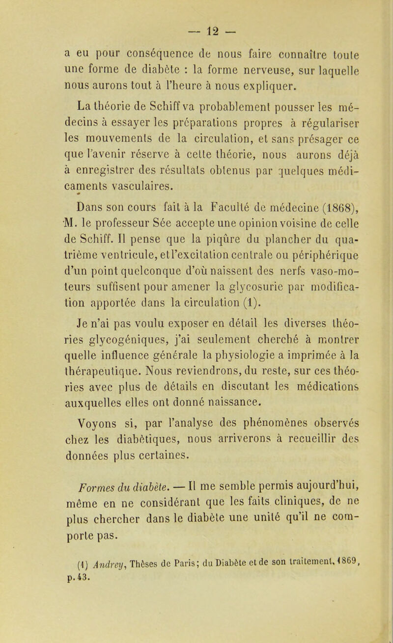 a eu pour conséquence de nous faire connaître toute une forme de diabète : la forme nerveuse, sur laquelle nous aurons tout à l’heure à nous expliquer. La théorie de Schiff va probablement pousser les mé- decins à essayer les préparations propres à régulariser les mouvements de la circulation, et sans présager ce que l’avenir réserve à cette théorie, nous aurons déjà à enregistrer des résultats obtenus par quelques médi- caments vasculaires. « Dans son cours fait à la Faculté de médecine (1868), M. le professeur Sée accepte une opinion voisine de celle de Schiff. Il pense que la piqûre du plancher du qua- trième ventricule, etl’excitation centrale ou périphérique d’un point quelconque d’où naissent des nerfs vaso-mo- teurs suffisent pour amener la glycosurie par modifica- tion apportée dans la circulation (1). Je n’ai pas voulu exposer en détail les diverses théo- ries glycogéniques, j’ai seulement cherché à montrer quelle influence générale la physiologie a imprimée à la thérapeutique. Nous reviendrons, du reste, sur ces théo- ries avec plus de détails en discutant les médications auxquelles elles ont donné naissance. Voyons si, par l’analyse des phénomènes observés chez les diabétiques, nous arriverons à recueillir des données plus certaines. Formes du diabète. — Il me semble permis aujourd’hui, même en ne considérant que les faits cliniques, de ne plus chercher dans le diabète une unité qu’il ne com- porte pas. (1) Andrey, Thèses de Paris; du Diabète et de son traitement. <869, p. 43.