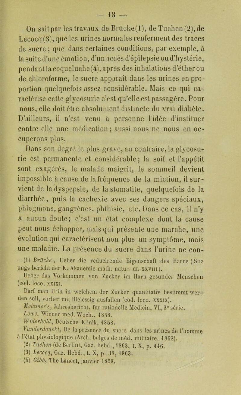 On sait par les travaux de Brücke(l), de Tuchen(2),de Lecocq(3),que les urines normales renferment des traces de sucre ; que dans certaines conditions, par exemple, à la suite d’une émotion, d’un accès d’épilepsie ou d’hystérie, pendant la coqueIuche(4), après des inhalations d’éther ou de chloroforme, le sucre apparaît dans les urines en pro- portion quelquefois assez considérable. Mais ce qui ca- ractérise celle glycosurie c’est qu’elle est passagère. Pour nous, elle doit être absolument distincte du vrai diabète. D’ailleurs, il n’est venu à personne l'idée d’instituer contre elle une médication; aussi nous ne nous en oc- cuperons plus. Dans son degré le plus grave, au contraire, la glycosu- rie est permanente et considérable; la soif et l’appétit sont exagérés, le malade maigrit, le sommeil devient impossible à cause de la fréquence de la miction, il sur- vient de la dyspepsie, de la stomatite, quelquefois de la diarrhée, puis la cachexie avec ses dangers spéciaux, phlegmons, gangrènes, phthisie, etc. Dans ce cas, il n’y a aucun doute; c’est un état complexe dont la cause peut nous échapper, mais qui présente une marche, une évolution qui caractérisent non plus un symptôme, mais une maladie. La présence du sucre dans l’urine ne con- (1) Brüclce , Ueber die reducirende Eigenschaft des Harns ( Silz ungs bcriclit der K. Akademie malh. nalur. CL-xxvill). Ueber das Vorkommen von Zucker im Harn gesundcr Menschen (eod. Ioco, xxix). Darf man Urin in welehcm der Zucker quanlilaliv bestimmt wer- den soll, vorher mil Bleiessig ausfallcn (eod. Ioco, xxxix). Meissner’s, Jahresberichl, fur ralionelle Medicin, VI, 3e série. Lowe, Wiener mcd.Woch., 1858. Widerhold, Deutsche Klinik, 1853. Va7ulerdouckt, De la présence du sucre dans les urines de l’homme à l’étal physiologique (Arch. belges de méd. militaire, 1862). (2) Tuchen (de Berlin), Gaz. hebd., 1863, t. X, p. 146. (3) Lecocq, Gaz. llcbd., I. X, p. 35, 1863. (4) Gibb, The Lancet, janvier 1853.