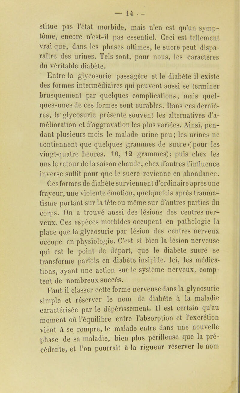 stitue pas l’étal morbide, mais n’en est qu’un symp- tôme, encore n’est-il pas essentiel. Ceci est tellement vrai que, dans les phases ultimes, le sucre peut dispa- raître des urines. Tels sont, pour nous, les caractères du véritable diabète. Entre la glycosurie passagère et le diabète il existe des formes intermédiaires qui peuvent aussi se terminer brusquement par quelques complications, mais quel- ques-unes de ces formes sont curables. Dans ces derniè- res, la glycosurie présente souvent les alternatives d’a- mélioration et d’aggravation les plus variées. Ainsi, pen- dant plusieurs mois le malade urine peu; les urines ne contiennent que quelques grammes de sucre »(pour les vingt-quatre heures, 10, 12 grammes); puis chez les uns le retour de la saison chaude, chez d’autres l’influence inverse suffît pour que le sucre revienne en abondance. Ces formes de diabète surviennent d’ordinaire après une frayeur, une violente émotion, quelquefois après trauma- tisme portant sur la tête ou même sur d’autres parties du corps. On a trouvé aussi des lésions des centres ner- veux. Ces espèces morbides occupent en pathologie la place que la glycosurie par lésion des centres nerveux occupe en physiologie. C’est si bien la lésion nerveuse qui est le point de départ, que le diabète sucré se transforme parfois en diabète insipide. Ici, les médica- tions, ayant une action sur le système nerveux, comp- tent de nombreux succès. Faut-il classer celte forme nerveuse dans la glycosurie simple et réserver le nom de diabète à la maladie caractérisée par le dépérissement. Il est certain qu’au moment où l’équilibre entre l’absorption et l’excrétion vient à se rompre, le malade entre dans une nouvelle phase de sa maladie, bien plus périlleuse que la pré- cédente, et l’on pourrait à la rigueur réserver le nom