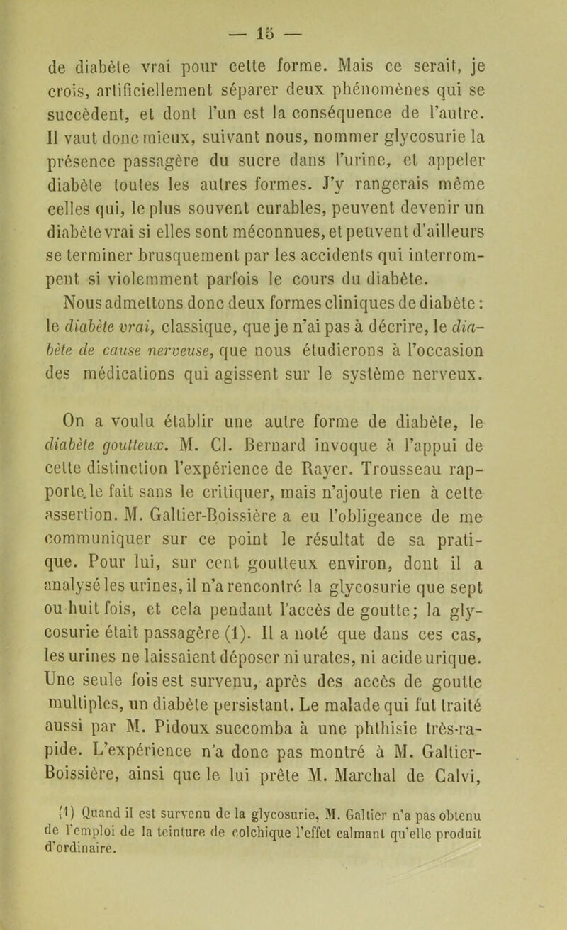 de diabète vrai pour cette forme. Mais ce serait, je crois, artificiellement séparer deux phénomènes qui se succèdent, et dont l’un est la conséquence de l’autre. Il vaut donc mieux, suivant nous, nommer glycosurie la présence passagère du sucre dans l’urine, et appeler diabète toutes les autres formes. J’y rangerais même celles qui, le plus souvent curables, peuvent devenir un diabète vrai si elles sont méconnues, et peuvent d’ailleurs se terminer brusquement par les accidents qui interrom- pent si violemment parfois le cours du diabète. Nous admettons donc deux formes cliniques de diabète : le diabète vrai, classique, que je n’ai pas à décrire, le dia- bète de cause nerveuse, que nous étudierons à l’occasion des médications qui agissent sur le système nerveux. On a voulu établir une autre forme de diabète, le diabète goutteux. M. Cl. Bernard invoque à l’appui de celte distinction l’expérience de Rayer. Trousseau rap- porte, le fait sans le critiquer, mais n’ajoute rien à cette assertion. M. Galtier-Boissière a eu l’obligeance de me communiquer sur ce point le résultat de sa prati- que. Pour lui, sur cent goutteux environ, dont il a analysé les urines, il n’a rencontré la glycosurie que sept ou huit fois, et cela pendant l’accès de goutte; la gly- cosurie était passagère (1). Il a noté que dans ces cas, les urines ne laissaient déposer ni urates, ni acide urique. Une seule fois est survenu, après des accès de goutte multiples, un diabète persistant. Le malade qui fut traité aussi par M. Pidoux succomba à une phthisie très-ra- pide. L’expérience n’a donc pas montré à M. Galtier- Boissière, ainsi que le lui prête M. Marchai de Galvi, M) Quand il est survenu de la glycosurie, M. Galticr n'a pas obtenu de l'emploi de la teinture de colchique l’effet calmant quelle produit d’ordinaire.