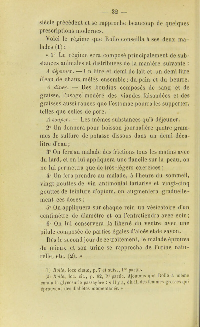 siècle précédent et se rapproche beaucoup de quelques prescriptions modernes. Voici le régime que Hollo conseilla à ses deux ma- lades (1) : u 1° Le régime sera composé principalement de sub- stances animales et distribuées de la manière suivante : A déjeuner. —Un litre et demi de lait et un demi litre d’eau de chaux mêlés ensemble; du pain et du beurre. A dîner. — Des boudins composés de sang et de graisse, l’usage modéré des viandes faisandées et des graisses aussi rances que l’estomac pourra les supporter, telles que celles de porc. .4 souper. — Les mêmes substances qu’à déjeuner. 2° On donnera pour boisson journalière quatre gram- mes de sulfure de potasse dissous dans un demi-déca- litre d’eau ; 3° On fera au malade des frictions tous les matins avec du lard, et on lui appliquera une flanelle sur la peau, on ne lui permettra que de très-légers exercices ; 4° On fera prendre au malade, à l’heure du sommeil, vingt gouttes de vin antimonial larlarisé et vingt-cinq gouttes de teinture d’opium, on augmentera graduelle- ment ces doses ; 5° On appliquera sur chaque rein un vésicatoire d’un centimètre de diamètre et on l’entretiendra avec soin; 6° On lui conservera la liberté du ventre avec une pilule composée de parties égales d’aloès et de savon. Dès le second jour de ce traitement, le malade éprouva du mieux et son urine se rapprocha de l’urine natu- relle, etc. (2). » (1) hollo, loco cilalo, p.7 cl suiv., Irc partie. (2) hollo, loc. cil., p. 02, Ipe partie. Ajoutons que Rollo a même connu la glycosurie passagère : « 11 y a, dit il, des femmes grosses qui éprouvent des diabètes momentanés.»