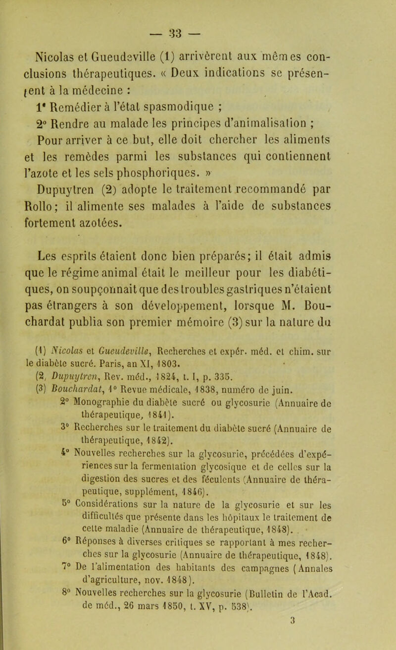 Nicolas el Gueudcville (1) arrivèrent aux mômes con- clusions thérapeutiques. « Deux indications se présen- tent à la médecine : 1* Remédier à l’étal spasmodique ; 2° Rendre au malade les principes d’animalisation ; Pour arriver à ce but, elle doit chercher les aliments et les remèdes parmi les substances qui contiennent l’azote et les sels phosphoriques. » Dupuylren (2) adopte le traitement recommandé par Rollo; il alimente ses malades à l’aide de substances fortement azotées. Les esprits étaient donc bien préparés; il était admis que le régime animal était le meilleur pour les diabéti- ques, on soupçonnait que des troubles gastriques n’étaient pas étrangers à son développement, lorsque M. Bou- chardat publia son premier mémoire (3) sur la nature du (1) Nicolas cl Gucudeville, Recherches et expér. méd. et chim. sur le diabète sucré. Paris, an XI, 1803. (2, Dupuylren, Rev. méd., 1824, t. I, p. 335. (3) Doucliardat, 1° Revue médicale, 1838, numéro de juin. 2° Monographie du diabète sucré ou glycosurie (Annuaire de thérapeutique, 1841). 3° Recherches sur le traitement du diabète sucré (Annuaire de thérapeutique, 1842). 4° Nouvelles recherches sur la glycosurie, précédées d’expé- riences sur la fermentation glycosique et de celles sur la digestion des sucres et des féculents (Annuaire de théra- peutique, supplément, 184G). 5° Considérations sur la nature de la glycosurie et sur les difficultés que présente dans les hôpitaux le traitement de cette maladie (Annuaire de thérapeutique, 1848). 6° Réponses à diverses critiques se rapportant à mes recher- ches sur la glycosurie (Annuaire de thérapeutique, 1848). '° De 1 alimentation des habitants des campagnes (Annales d’agriculture, nov. 1848). 8° Nouvelles recherches sur la glycosurie (Bulletin de l’Acad. de méd., 26 mars 1850, t. XV, p. 538). 3