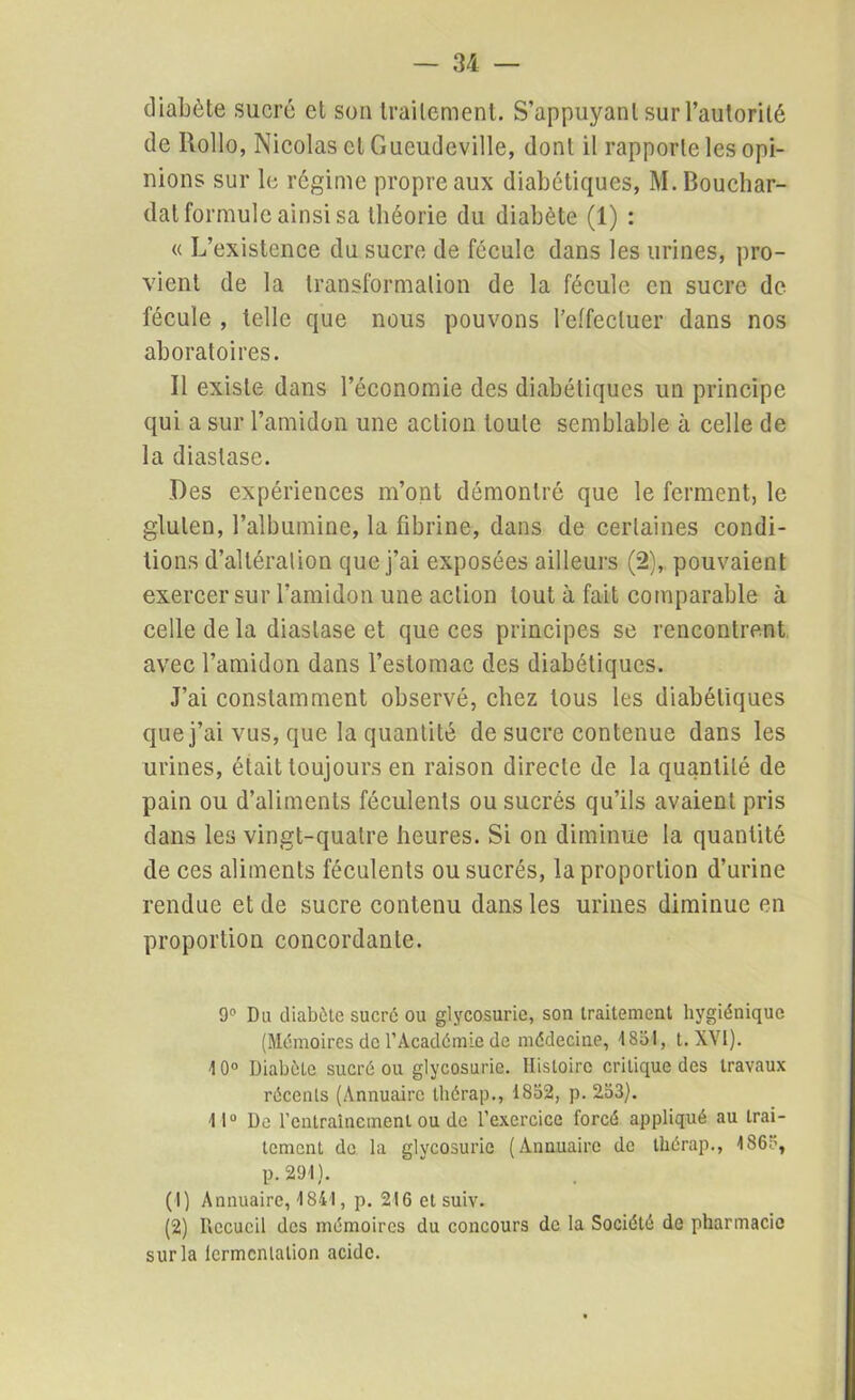 diabète sucré et son traitement. S’appuyant sur l’autorité de llollo, Nicolas cl Gucudeville, dont il rapporte les opi- nions sur le régime propre aux diabétiques, M. Bouchar- dat formule ainsi sa théorie du diabète (1) : « L’existence du sucre de fécule dans les urines, pro- vient de la transformation de la fécule en sucre de fécule , telle que nous pouvons l’effectuer dans nos aboratoires. Il existe dans l’économie des diabétiques un principe qui a sur l’amidon une action toute semblable à celle de la diaslase. Des expériences m’ont démontré que le ferment, le gluten, l’albumine, la fibrine, dans de certaines condi- tions d’altération que j’ai exposées ailleurs (2), pouvaient exercer sur l’amidon une action tout à fait comparable à celle de la diaslase et que ces principes se rencontrent avec l’amidon dans l’estomac des diabétiques. J’ai constamment observé, chez tous les diabétiques que j’ai vus, que la quantité de sucre contenue dans les urines, était toujours en raison directe de la quantité de pain ou d’aliments féculents ou sucrés qu’ils avaient pris dans les vingt-quatre heures. Si on diminue la quantité de ces aliments féculents ou sucrés, la proportion d’urine rendue et de sucre contenu dans les urines diminue en proportion concordante. 9e Du diabète sucré ou glycosurie, son traitement hygiénique (Mémoires de l’Académie de médecine, 18ol, t. XVI). 10° Diabète sucré ou glycosurie. Histoire critique des travaux récents (Annuaire thérap., 18o2, p. 2.53). 11° De l'entraînement ou de l’exercice forcé appliqué au trai- tement de la glycosurie (Annuaire de thérap., 186?, p. 291). (1) Annuaire, 1841, p. 216 et suiv. (2) Recueil des mémoires du concours de la Société de pharmacie sur la fermentation acide.