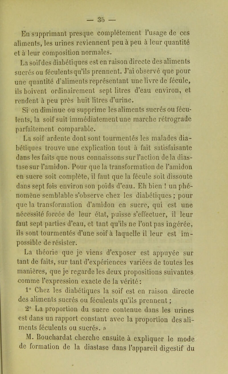 En supprimant presque complètement l’usage de ces aliments, les urines reviennent peu à peu à leur quantité et à leur composition normales. La soif des diabétiques est en raison directe des aliments sucrés ou féculents qu’ils prennent. J’ai observé que pour une quantité d’aliments représentant une livre de fécule, ils boivent ordinairement sept litres d’eau environ, et rendent à peu près huit litres d’urine. Si on diminue ou supprime les aliments sucrés ou fécu- lents, la soif suit immédiatement une marche rétrograde parfaitement comparable. La soif ardente dont sont tourmentés les malades dia- bétiques trouve une explication tout à fait satisfaisante dans les faits que nous connaissons sur l’action delà dias- tasesur l’amidon. Pour que la transformation de l’amidon en sucre soit complète, il faut que la fécule soit dissoute dans sept fois environ son poids d’eau. Eh bien ! un phé- nomène semblable s’observe chez les diabétiques ; pour que la transformation d’amidon en sucre, qui est une nécessité forcée de leur état, puisse s’effectuer, il leur faut sept parties d’eau, et tant qu’ils ne l’ont pas ingérée, ils sont tourmentés d’une soif à laquelle il leur est im- possible de résister. La théorie que je viens d’exposer est appuyée sur tant de faits, sur tant d’expériences variées de toutes les manières, que je regarde les deux propositions suivantes comme l’expression exacte de la vérité: 1° Chez les diabétiques la soif est en raison directe des aliments sucrés ou féculents qu’ils prennent ; 2° La proportion du sucre contenue dans les urines est dans un rapport constant avec la proportion des ali- ments féculents ou sucrés. » M. Bouchardat cherche ensuite à expliquer le mode de formation de la diaslase dans l’appareil digestif du
