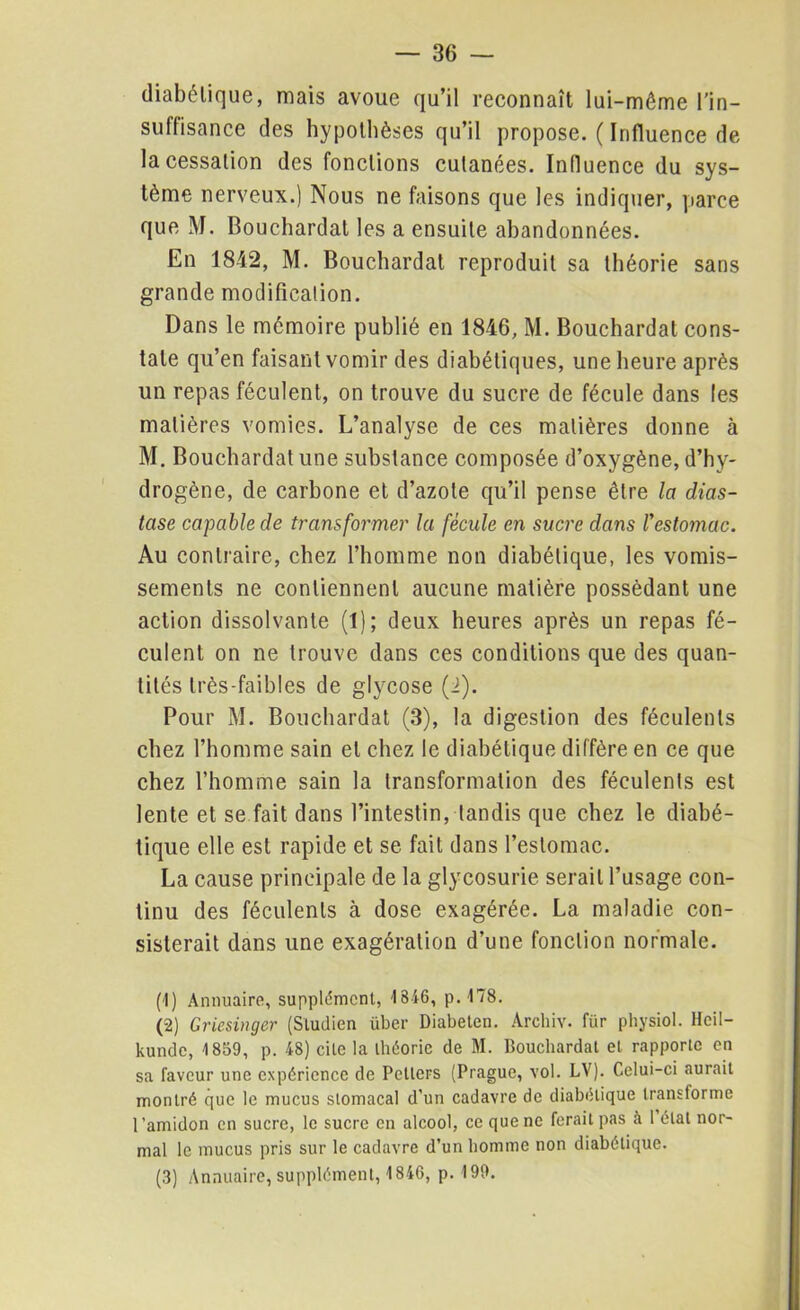 diabétique, mais avoue qu’il reconnaît lui-même l’in- suffisance des hypothèses qu’il propose. ( Influence de la cessation des fonctions cutanées. Influence du sys- tème nerveux.) Nous ne faisons que les indiquer, parce que M. Bouchardat les a ensuite abandonnées. En 1842, M. Bouchardat reproduit sa théorie sans grande modification. Dans le mémoire publié en 1846, M. Bouchardat cons- tate qu’en faisant vomir des diabétiques, une heure après un repas féculent, on trouve du sucre de fécule dans les matières vomies. L’analyse de ces matières donne à M. Bouchardat une substance composée d’oxygène, d’hy- drogène, de carbone et d’azote qu’il pense être la dias- tase capable de transformer la fécule en sucre dans l'estomac. Au contraire, chez l’homme non diabétique, les vomis- sements ne contiennent aucune matière possédant une action dissolvante (1); deux heures après un repas fé- culent on ne trouve dans ces conditions que des quan- tités très-faibles de glycose (2). Pour M. Bouchardat (3), la digestion des féculents chez l’homme sain et chez le diabétique diffère en ce que chez l’homme sain la transformation des féculents est lente et se fait dans l’intestin, tandis que chez le diabé- tique elle est rapide et se fait dans l’estomac. La cause principale de la glycosurie serait l’usage con- tinu des féculents à dose exagérée. La maladie con- sisterait dans une exagération d’une fonction normale. (1) Annuaire, supplément, 1846, p.178. (2) Griesinger (Sludien über Diabeten. Archiv. für physiol. Heil- kunde, 1859, p. 48) cite la théorie de M. Bouchardat et rapporte en sa faveur une expérience de Petlers (Prague, vol. LV). Celui-ci aurait montré que le mucus stomacal d’un cadavre de diabolique Iranstorme l'amidon en sucre, le sucre en alcool, ce que ne ferait pas à 1 état nor- mal le mucus pris sur le cadavre d’un homme non diabétique. (3) Annuaire, supplément, 1846, p. 199.