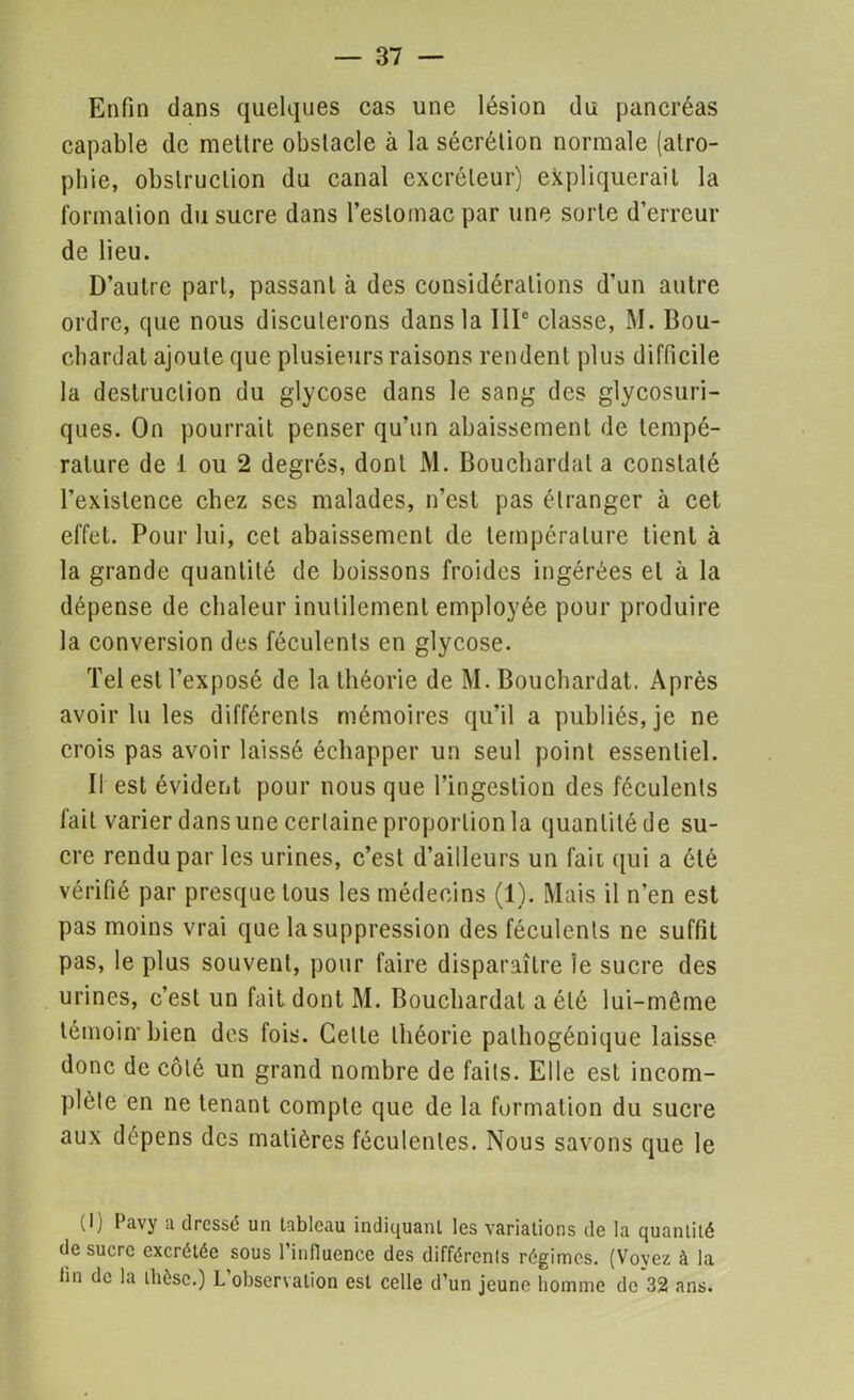 Enfin dans quelques cas une lésion du pancréas capable de mettre obstacle à la sécrétion normale (atro- phie, obstruction du canal excréteur) expliquerait la formation du sucre dans l’estomac par une sorte d’erreur de lieu. D’autre part, passant à des considérations d’un autre ordre, que nous discuterons dans la IIIe classe, M. Bou- cbardat ajoute que plusieurs raisons rendent plus difficile la destruction du glycose dans le sang des glycosuri- ques. On pourrait penser qu’un abaissement de tempé- rature de 1 ou 2 degrés, dont M. Bouchardal a constaté l’existence chez ses malades, n’est pas étranger à cet effet. Pour lui, cet abaissement de température tient à la grande quantité de boissons froides ingérées et à la dépense de chaleur inutilement employée pour produire la conversion des féculents en glycose. Tel est l’exposé de la théorie de M. Bouchardat. Après avoir lu les différents mémoires qu’il a publiés, je ne crois pas avoir laissé échapper un seul point essentiel. Il est évident pour nous que l’ingestion des féculents fait varier dans une certaine proportion la quantité de su- cre rendu par les urines, c’est d’ailleurs un fait qui a été vérifié par presque tous les médecins (1). Mais il n’en est pas moins vrai que la suppression des féculents ne suffit pas, le plus souvent, pour faire disparaître le sucre des urines, c’est un fait dont M. Bouchardat a été lui-même témoin* bien des fois. Celle théorie pathogénique laisse donc de côté un grand nombre de faits. Elle est incom- plète en ne tenant compte que de la formation du sucre aux dépens des matières féculentes. Nous savons que le (I) Pavy a dressé un tableau indiquant les variations de la quantité de sucre excrétée sous 1 influence des différents régimes. (Vovez à la fin de la thèse.) L observation est celle d’un jeune homme de 32 ans.