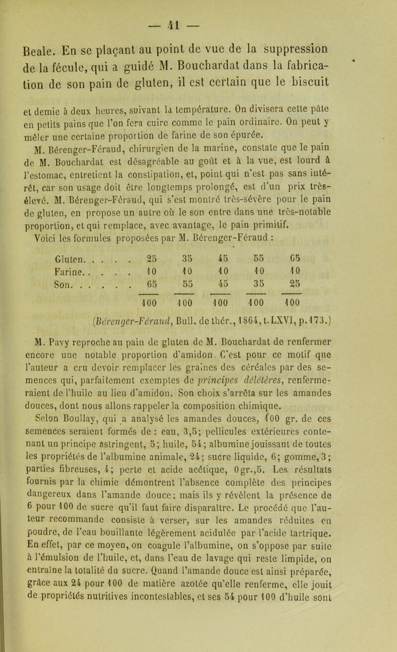 — /Il — Beale. En se plaçant au point de vue de la suppression de la fécule, qui a guidé M. Bouchardat dans la fabrica- tion de son pain de gluten, il est certain que le biscuit et demie à deux heures, suivant la température. On divisera celte pâle en petits pains que l’on fera cuire comme le pain ordinaire. On peut y mêler une certaine proportion de farine de son épurée. M. Bérenger-Féraud, chirurgien de la marine, constate que le pain de M. Bouchardat est désagréable au goût et à la vue, est lourd à l'estomac, entretient la constipation, et, point qui n’est pas sans inté- rêt, car son usage doit êLre longtemps prolongé, est d’un prix très- élevé. M. Bérenger-Féraud, qui s’est montré très-sévère pour le pain de gluten, en propose un autre où le son entre dans une très-notable proportion, et qui remplace, avec avantage, le pain primitif. Voici les formules proposées par M. Bérenger-Féraud : Gluten. . ... 25 35 45 55 G5 Farine. . ... 10 10 10 10 10 Son. . . ... 65 55 45 35 25 100 100 100 100 100 (Bérenger-Féraud, Bull, dethér., 1S64, t. LXVI, p. 173.) M. Pavy reproche au pain de gluten de M. Bouchardat de renfermer encore une notable proportion d’amidon. C’est pour ce motif que l’auteur a cru devoir remplacer les graines des céréales par des se- mences qui, parfaitement exemples de principes délétères, renferme- raient de l’huile au lieu d’amidon. Son choix s’arrêta sur les amandes douces, dont nous allons rappeler la composition chimique. Selon Boullay, qui a analysé les amandes douces, l'OO gr. de ces semences seraient formés de: eau, 3,5; pellicules extérieures conte- nant un principe astringent, 5; huile, 54; albumine jouissant de toutes les propriétés de l’albumine animale, 24; sucre liquide, 6; gomme, 3; parties fibreuses, 4; perte et acide acétique, Ogr.,5. Les résultats fournis par la chimie démontrent l’absence complète des principes dangereux dans l’amande douce; mais ils y révèlent la présence de 6 pour 100 de sucre qu’il faut faire disparaître. Le procédé que l’au- teur recommande consiste à verser, sur les amandes réduites en poudre, de l’eau bouillante légèrement acidulée par l’acide lartrique. En effet, par ce moyen, on coagule l’albumine, on s’oppose par suite à l’émulsion de l’huile, et, dans l’eau de lavage qui reste limpide, on entraîne la totalité du sucre. Quand l’amande douce est ainsi préparée, grâce aux 24 pour 100 de matière azotée qu’elle renferme, elle jouit