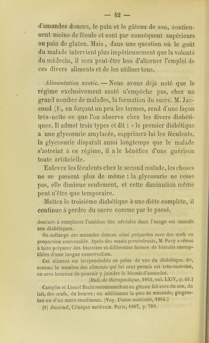 d’amandes douces, le pain et le gâteau de son, contien- nent moins de fécule et sont par conséquent supérieurs au pain de gluten. Mais , dans une question où le goût du malade intervient plus impérieusement que la volonté du médecin, il sera peut-être bon d’alterner l’emploi de ces divers aliments et de les utiliser tous. Alimentation azotée. — Nous avons déjà noté que le régime exclusivement azoté n’empêche pas, chez un grand nombre de malades, la formation du sucre. M. Jac- coud (1), en forçant un peu les termes, rend d’une façon très-nette ce que l’on observe chez les divers diabéti- ques. Il admet trois types et dit : « le premier diabétique a une glycosurie amylacée, supprimez-lui les féculents, la glycosurie disparaît aussi longtemps que le malade s’astreint à ce régime, il a le bénéfice d’une guérison toute artificielle. Enlevez les féculents chez le second malade, les choses ne se passent plus de même : la glycosurie ne cesse pas, elle diminue seulement, et cette diminution môme peut n’être que temporaire. Mettez le troisième diabétique à une diète complète, il continue à perdre du sucre comme par le passé. destinés à remplacer l'amidon des céréales dont l’usage est interdit aux diabétiques. On mélange ces amandes douces ainsi préparées avec des œufs en proportion convenable. Après des essais persévérants, M. Pavy a réussi à faire préparer des biscottes et différentes formes de biscuits suscep- tibles d’une longue conservation. Cet aliment est irréprochable au point de vue du diabétique. Or, comme le nombre des aliments qui lui sont permis est très-restreint, on sera heureux de pouvoir y joindre le biscuit d’amandes. (Bull, de thérapeutique, 1863, vol. LX1V, p. 45.) Camplin et Lionel Dealc recommandent un gâteau fait avec du son, du lait, des œufs, du beurre; on additionne la pâle de muscade, gingem- bre ou d’un autre condiment. (Voy. Union médicale, 1864.) (1) Jaccoud, Clinique médicale. Paris, 1867, p. 789.