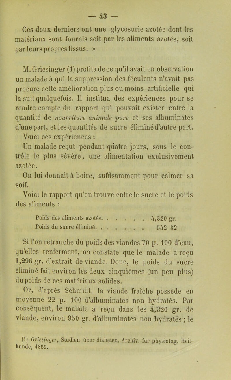 Ces deux derniers ont une glycosurie azotée dont les matériaux sont fournis soit par les aliments azotés, soit par leurs propres tissus. » M.Griesinger (1) profita de ce qu’il avait en observation un malade à qui la suppression des féculents n’avait pas procuré celte amélioration plus ou moins artificielle qui la suit quelquefois. Il institua des expériences pour se rendre compte du rapport qui pouvait exister entre la quantité de nourriture animale pure et ses albuminates d’une part, et les quantités de sucre éliminé d’autre part. Voici ces expériences : Un malade reçut pendant quatre jours, sous le con- trôle le plus sévère, une alimentation exclusivement azotée. On lui donnait à boire, suffisamment pour calmer sa soif. Voici le rapport qu’on trouve entre le sucre et le poids des aliments : Poids des aliments azotés 4,320 gr. Poids du sucre éliminé 542 32 Si l’on retranche du poids des viandes 70 p. 100 d’eau, qu’elles renferment, o:i constate que le malade a reçu 1,296 gr. d’extrait de viande. Donc, le poids du sucre éliminé fait environ les deux cinquièmes (un peu plus) du poids de ces matériaux solides. Or, d’après Schmidt, la viande fraîche possède en moyenne 22 p. 100 d’albuminales non hydratés. Par conséquent, le malade a reçu dans les 4,320 gr. de viande, environ 950 gr. d’albuminates non hydratés ; le (1) Griesingei, Studicn über diabeten. Archiv. für physiolog. Heil- kunde, 1859.