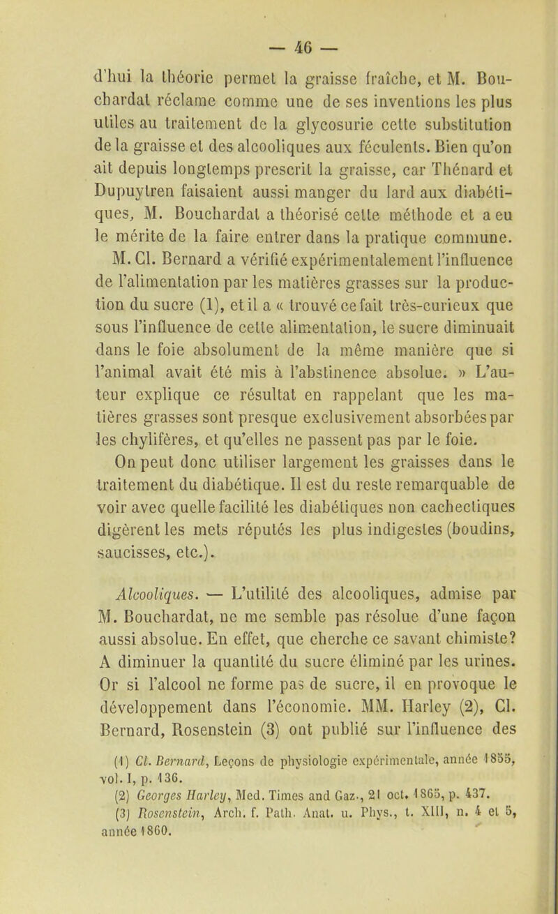 d’hui la théorie permet la graisse fraîche, et M. Bou- chardat réclame comme une de ses inventions les plus utiles au traitement de la glycosurie celte substitution de la graisse et des alcooliques aux féculents. Bien qu’on ait depuis longtemps prescrit la graisse, car Thénard et Dupuylren faisaient aussi manger du lard aux diabéti- ques, M. Bouchardal a théorisé celle méthode et a eu le mérite de la faire entrer dans la pratique commune. M.C1. Bernard a vérifié expérimentalement l’influence de l’alimentation par les matières grasses sur la produc- tion du sucre (1), et il a « trouvé ce fait très-curieux que sous l’influence de celte alimentation, le sucre diminuait dans le foie absolument de la même manière que si l’animal avait été mis à l’abstinence absolue. » L’au- teur explique ce résultat en rappelant que les ma- tières grasses sont presque exclusivement absorbées par les chylifères, et qu’elles ne passent pas par le foie. On peut donc utiliser largement les graisses dans le traitement du diabétique. Il est du reste remarquable de voir avec quelle facilité les diabétiques non cachectiques digèrent les mets réputés les plus indigestes (boudins, saucisses, etc.). Alcooliques. — L’utilité des alcooliques, admise par M. Bouchardal, ne me semble pas résolue d’une façon aussi absolue. En effet, que cherche ce savant chimiste? A diminuer la quantité du sucre éliminé par les urines. Or si l’alcool ne forme pas de sucre, il en provoque le développement dans l’économie. MM. Harley (2), Cl. Bernard, Rosenstein (3) ont publié sur l’influence des ( I) Cl. Bernard, Leçons de physiologie expérimentale, année 1855, vol. 1, p. 136. (2) Georges Ilarlcij, Med. Times and Gaz-, 21 oct. 1865, p. 437. (3j Rosenstein, Arcli. f. Palh. Anat. u. Phys., t. XIII, n. 4 et 5, année 1860.