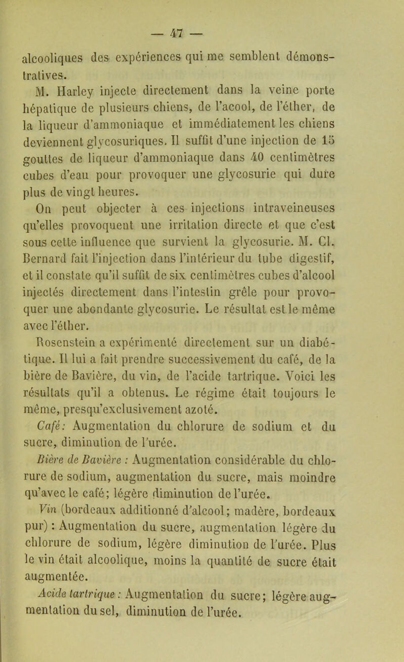 alcooliques des expériences qui me semblent démons- tratives. M. Harley injecte directement dans la veine porte hépatique de plusieurs chiens, de l’acool, de l’éther, de la liqueur d’ammoniaque et immédiatement les chiens deviennent glycosuriques. Il suffit d’une injection de lo gouttes de liqueur d’ammoniaque dans 40 centimètres cubes d’eau pour provoquer une glycosurie qui dure plus de vingt heures. On peut objecter à ces injections intraveineuses qu’elles provoquent une irritation directe et que c’est sous cette influence que survient la glycosurie. M. Cl. Bernard fait l’injection dans l’intérieur du tube digestif, et il constate qu’il suffit de six centimètres cubes d’alcool injectés directement dans l’intestin grêle pour provo- quer une abondante glycosurie. Le résultat est le même avec l’éther. Rosenstein a expérimenté directement sur un diabé- tique. Il lui a fait prendre successivement du café, de la bière de Bavière, du vin, de l’acide tartrique. Voici les résultats qu’il a obtenus. Le régime était toujours le même, presqu’exclusivement azoté. Café: Augmentation du chlorure de sodium et du sucre, diminution de l’urée. Bière de Bavière : Augmentation considérable du chlo- rure de sodium, augmentation du sucre, mais moindre qu’avec le café; légère diminution de l’urée. Vin (bordeaux additionné d’alcool; madère, bordeaux pur) : Augmentation du sucre, augmentation légère du chlorure de sodium, légère diminution de l’urée. Plus le vin était alcoolique, moins la quantité de sucre était augmentée. Acide tartrique : Augmentation du sucre; légère aug- mentation du sel, diminution de l’urée.