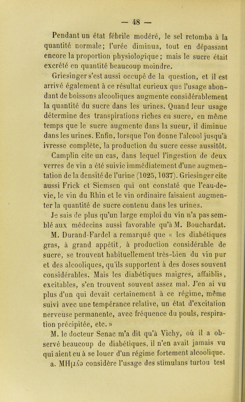 Pendant un état fébrile modéré, le sel retomba à la quantité normale; l’urée diminua, tout en dépassant encore la proportion physiologique; mais le sucre était excrété en quantité beaucoup moindre. Griesinger s’est aussi occupé de la question, et il est arrivé également à ce résultat curieux que l’usage abon- dant de boissons alcooliques augmente considérablement la quantité du sucre dans les urines. Quand leur usage détermine des transpirations riches en sucre, en môme temps que le sucre augmente dans la sueur, il diminue dans les urines. Enfin, lorsque l’on donne l’alcool jusqu’à ivresse complète, la production du sucre cesse aussitôt. Camplin cite un cas, dans lequel l’ingestion de deux verres de vin a été suivie immédiatement d’une augmen- tation de la densité de l’urine (1025,1037). Griesinger cite aussi Frick et Siemsen qui ont constaté que l’eau-de- vie, le vin du Rhin et le vin ordinaire faisaient augmen- ter la quantité de sucre contenu dans les urines. Je sais de plus qu’un large emploi du vin n’a pas sem- blé aux médecins aussi favorable qu’àM. Bouchardat. M. Durand-Fardel a remarqué que « les diabétiques gras, à grand appétit, à production considérable de sucre, se trouvent habituellement très-bien du vin pur et des alcooliques, qu’ils supportent à d.es doses souvent considérables. Mais les diabétiques maigres, affaiblis, excitables, s’en trouvent souvent assez mal. J’en ai vu plus d’un qui devait certainement à ce régime, môme suivi avec une tempérance relative, un état d’excitation nerveuse permanente, avec fréquence du pouls, respira- tion précipitée, etc. » M. le docteur Senac m’a dit qu’à Vichy, où il a ob- servé beaucoup de diabétiques, il n’en avait jamais vu qui aient eu à se louer d’un régime fortement alcoolique. a. MHp i(d considère l’usage des stimulans lurtou test