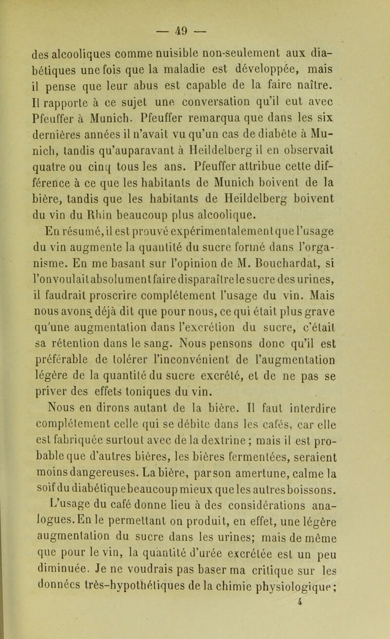 des alcooliques comme nuisible non-seulement aux dia- bétiques une fois que la maladie est développée, mais il pense que leur abus est capable de la faire naître. Il rapporte à ce sujet une conversation qu’il eut avec Pfeuffer à Munich. Pfeuffer remarqua que dans les six dernières années il n’avait vu qu’un cas de diabète à Mu- nich, tandis qu’auparavant à Heildelberg il en observait quatre ou cinq tous les ans. Pfeuffer attribue cette dif- férence à ce que les habitants de Munich boivent de la bière, tandis que les habitants de Heildelberg boivent du vin du Rhin beaucoup plus alcoolique. En résumé, il est prouvé expérimentalement que l’usage du vin augmente la quantité du sucre formé dans l’orga- nisme. En me basant sur l’opinion de M. Bouchardat, si l’on voulait absolument faire disparaître le sucre des urines, il faudrait proscrire complètement l’usage du vin. Mais nous avons déjà dit que pour nous, ce qui était plus grave quune augmentation dans l’excrétion du sucre, c’était sa rétention dans le sang. Nous pensons donc qu’il est préférable de tolérer l’inconvénient de l’augmentation légère de la quantité du sucre excrété, et de ne pas se priver des effets toniques du vin. Nous en dirons autant de la bière. Il faut interdire complètement celle qui se débite dans les cafés, car elle est fabriquée surtout avec de la dexlrine ; mais il est pro- bable que d’autres bières, les bières fermentées, seraient moins dangereuses. La bière, par son amertune, calme la soif du diabétiquebeaucoup mieux que les autres boissons. L’usage du café donne lieu à des considérations ana- logues. En le permettant on produit, en effet, une légère augmentation du sucre dans les urines; mais de meme que pour le vin, la quantité d’urée excrétée est un peu diminuée. Je ne voudrais pas baser ma critique sur les données très-hypothétiques de la chimie physiologique; 4