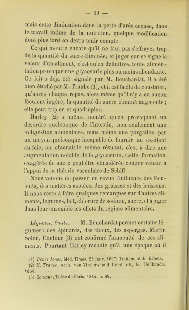 — 50- mais celle diminulion dans la perle d’urée accuse, dans le travail inlime de la nutrition, quelque modification dont plus lard on devra tenir compte. Ce qui montre encore qu’il ne faul pas s’effrayer trop de la quantité du sucre éliminée, et juger sur ce signe la valeur d’un aliment, c’est qu’en définitive, toute alimen- tation provoque une glycosurie plus ou moins abondante. Ce fait a déjà été signalé par M. Bouchardat, il a été bien étudié parM. Traube (1), et il est facile de constater, qu’après chaque repas, alors même qu’il n’y a eu aucun féculent ingéré, la quantité de sucre éliminé augmente ; elle peut tripler et quadrupler. Harley (2) a même montré qu’en provoquant un désordre quelconque de l’intestin, non-seulement une indigestion alimentaire, mais même une purgation par un moyen quelconque incapable de fournir un excitant au foie, on obtenait le même résultat, c’est-à-dire une augmentation notable de la glycosurie. Celte formation exagérée de sucre peut être considérée comme venant à l’appui de la théorie vasculaire de Schiff. Nous venons de passer en revue l’influence des fécu- lents, des matières azotées, des graisses et des boissons. Il nous reste à faire quelques remarques sur d’autres ali- ments, légumes, lait, chlorure de sodium, sucre, et à juger dans leur ensemble les effets du régime alimentaire. Légumes, fruits. — M. Bouchardat permet certains lé- gumes : des épinards, des choux, des asperges. Martin Solon, Contour (3) ont confirmé l’innocuité de ces ali- ments. Pourtant Harley raconte qu’à une époque où il (1) Bence Jones, Med. Times, 28 janv. 4 8G7; Traitement du diabète. (2) M. Traube, Arch. von Virchow and Reinliardt, für llcilkunde-..