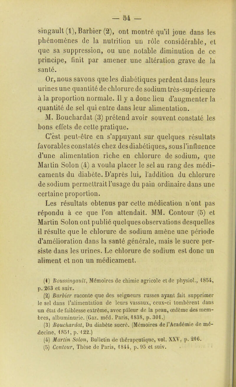 singault (1), Barbier (2), ont montré qu’il joue dans les phénomènes de la nutrition un rôle considérable, et que sa suppression, ou une notable diminution de ce principe, finit par amener une altération grave de la santé. Or, nous savons que les diabétiques perdent dans leurs urines une quantité de chlorure de sodium très-supérieure à la proportion normale. 11 y a donc lieu d’augmenter la quantité de sel qui entre dans leur alimentation. M. Bouchardat (3) prétend avoir souvent constaté les bons effets de cette pratique. C’èst peut-être en s’appuyant sur quelques résultats favorables constatés chez des diabétiques, sous l'influence d’une alimentation riche en chlorure de sodium, que Martin Solon (4) a voulu placer le sel au rang des médi- caments du diabète. D’après lui, l’addition du chlorure de sodium permettrait l’usage du pain ordinaire dans une certaine proportion. Les résultats obtenus par celle médication n’ont pas répondu à ce que l’on attendait. MM. Contour (5) et Martin Solon ont publié quelques observations desquelles il résulte que le chlorure de sodium amène une période d’amélioration dans la santé générale, mais le sucre per- siste dans les urines. Le chlorure de sodium est donc un aliment et non un médicament. (1) Boussingault, Mémoires de chimie agricole et de physiol., '1854, p. 263 et suiv. (2) Barbier raconte que des seigneurs russes ayant fait supprimer le sel dans l'alimentation de leurs vassaux, ceux-ci tombèrent dans un état de faiblesse extrême, avec pâleur de la peau, œdème des mem- bres, albuminurie. (Gaz. méd. Paris, 1838, p. 301.) (3) Bouchardat, Du diabète sucré. (Mémoires de l’Académie de mé- decine, 1851, p. 122.) (4) Martin Solon, Bulletin de thérapeutique, vol. XXV, p. 216. (5) Contour, Thèse de Paris, 1844, p. 95 et suiv.