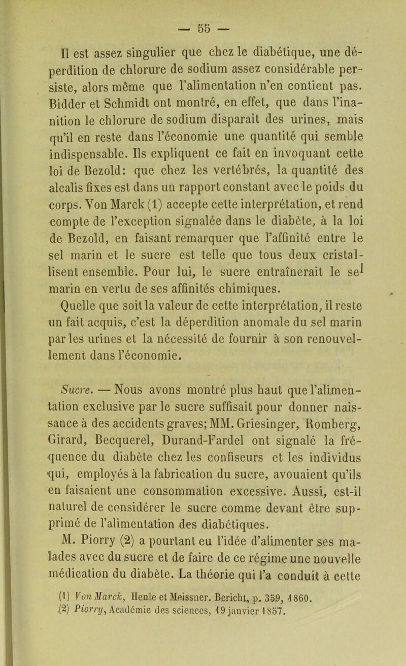 Il est assez singulier que chez le diabétique, une dé- perdition de chlorure de sodium assez considérable per- siste, alors même que Valimentation n’en contient pas. Bidder et Schmidt ont montré, en effet, que dans l’ina- nition le chlorure de sodium disparait des urines, mais qu’il en reste dans l’économie une quantité qui semble indispensable. Ils expliquent ce fait en invoquant cette loi de Bezold: que chez les vertébrés, la quantité des alcalis fixes est dans un rapport constant avec le poids du corps. Von Marck (1) accepte cette interprétation, et rend compte de l’exception signalée dans le diabète, à la loi de Bezold, en faisant remarquer que l’affinité entre le sel marin et le sucre est telle que tous deux cristal- lisent ensemble. Pour lui, le sucre entraînerait le se^ marin en vertu de ses affinités chimiques. Quelle que soit la valeur de cette interprétation, il reste un fait acquis, c’est la déperdition anomale du sel marin par les urines et la nécessité de fournir à son renouvel- lement dans l’économie. Sucre. — Nous avons montré plus haut que l’alimen- tation exclusive par le sucre suffisait pour donner nais- sance à des accidents graves; MM. Griesinger, Romberg, Girard, Becquerel, Durand-Fardel ont signalé la fré- quence du diabète chez les confiseurs et les individus qui, employés à la fabrication du sucre, avouaient qu’ils en faisaient une consommation excessive. Aussi, est-il naturel de considérer le sucre comme devant être sup- primé de l’alimentation des diabétiques. M. Piorry (2) a pourtant eu l’idée d’alimenter ses ma- lades avec du sucre et de faire de ce régime une nouvelle médication du diabète. La théorie qui l’a conduit à cette (1) Von Marck, llenle etMeissner. BericlU, p. 359, 1860. {2) Piorry, Académie des sciences, 19 janvier 1857.