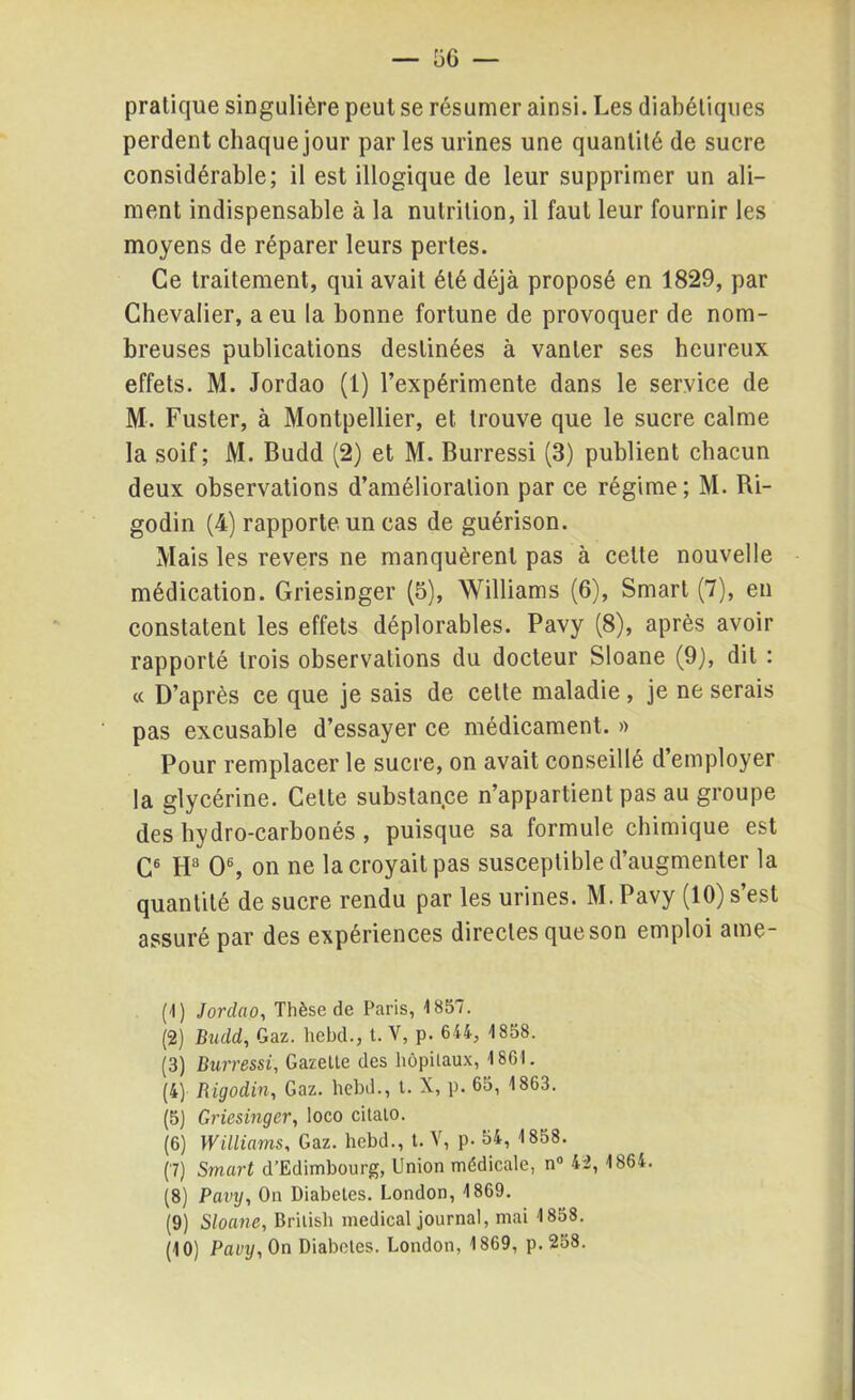 pratique singulière peut se résumer ainsi. Les diabétiques perdent chaque jour par les urines une quantité de sucre considérable; il est illogique de leur supprimer un ali- ment indispensable à la nutrition, il faut leur fournir les moyens de réparer leurs pertes. Ce traitement, qui avait été déjà proposé en 1829, par Chevalier, a eu la bonne fortune de provoquer de nom- breuses publications destinées à vanter ses heureux effets. M. Jordao (1) l’expérimente dans le service de M. Fuster, à Montpellier, et trouve que le sucre calme la soif; M. Budd (2) et M. Burressi (3) publient chacun deux observations d’amélioration par ce régime ; M. Bi- godin (4) rapporte un cas de guérison. Mais les revers ne manquèrent pas à cette nouvelle médication. Griesinger (5), Williams (6), Smart (7), en constatent les effets déplorables. Pavy (8), après avoir rapporté trois observations du docteur Sloane (9), dit : « D’après ce que je sais de celte maladie, je ne serais pas excusable d’essayer ce médicament. » Pour remplacer le sucre, on avait conseillé d employer la glycérine. Celte substance n’appartient pas au groupe des hydro-carbonés , puisque sa formule chimique est C4 5 6 7 8 9 10 Ha O6, on ne la croyait pas susceptible d’augmenter la quantité de sucre rendu par les urines. M. Pavy (10) s’est assuré par des expériences directes que son emploi ame- (4) Jorclao, Thèse de Paris, 1857. (2) Budd, Gaz. hebd., t. V, p. 644, 1858. (3) Burressi, Gazette des hôpitaux, 1861. (4) Rigodin, Gaz. hebd., t. X, p. 65, 1863. (5) Griesinger, loco citato. (6) Williams, Gaz. hebd., t. V, p. 54, 1858. (7) Smart d’Edimbourg, Union médicale, n° 42, 1864. (8) Pavy, On Diabètes. London, 1869. (9) Sloane, British medical journal, mai 1858.