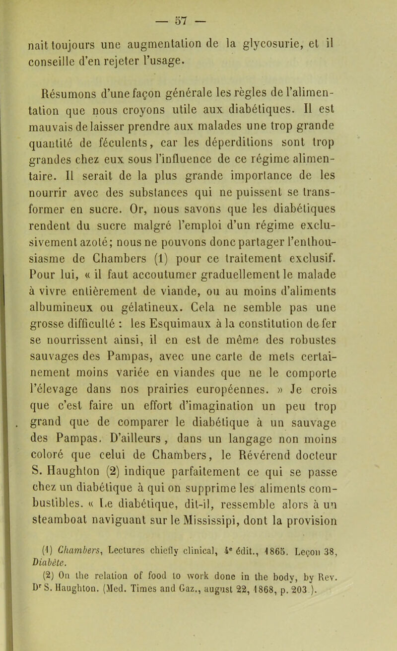 nait toujours une augmentation de la glycosurie, et il conseille d’en rejeter l’usage. Résumons d’une façon générale les règles de l’alimen- tation que nous croyons utile aux diabétiques. Il est mauvais délaisser prendre aux malades une trop grande quantité de féculents, car les déperditions sont trop grandes chez eux sous l’influence de ce régime alimen- taire. Il serait de la plus grande importance de les nourrir avec des substances qui ne puissent se trans- former en sucre. Or, nous savons que les diabétiques rendent du sucre malgré l’emploi d’un régime exclu- sivement azoté; nous ne pouvons donc partager l’enthou- siasme de Chambers (1) pour ce traitement exclusif. Pour lui, « il faut accoutumer graduellement le malade à vivre entièrement de viande, ou au moins d’aliments albumineux ou gélatineux. Cela ne semble pas une grosse difficulté : les Esquimaux à la constitution de fer se nourrissent ainsi, il en est de même des robustes sauvages des Pampas, avec une carte de mets certai- nement moins variée en viandes que 11e le comporte l’élevage dans nos prairies européennes. » Je crois que c’est faire un effort d’imagination un peu trop grand que de comparer le diabétique à un sauvage des Pampas. D’ailleurs , dans un langage non moins coloré que celui de Chambers, le Révérend docteur S. Haughlon (2) indique parfaitement ce qui se passe chez un diabétique à qui on supprime les aliments com- bustibles. « Le diabétique, dit-il, ressemble alors à un steamboat naviguant sur le Mississipi, dont la provision (1) Chambers, Lectures chietly clinica), 4* édit., 4865. Leçon 38, Diabète. (2) Ou tlie relation of food lo work done in the body, by Rev. DrS. Haughton. (.Med. Times and Gaz., august 22, 1868, p. 203 ).