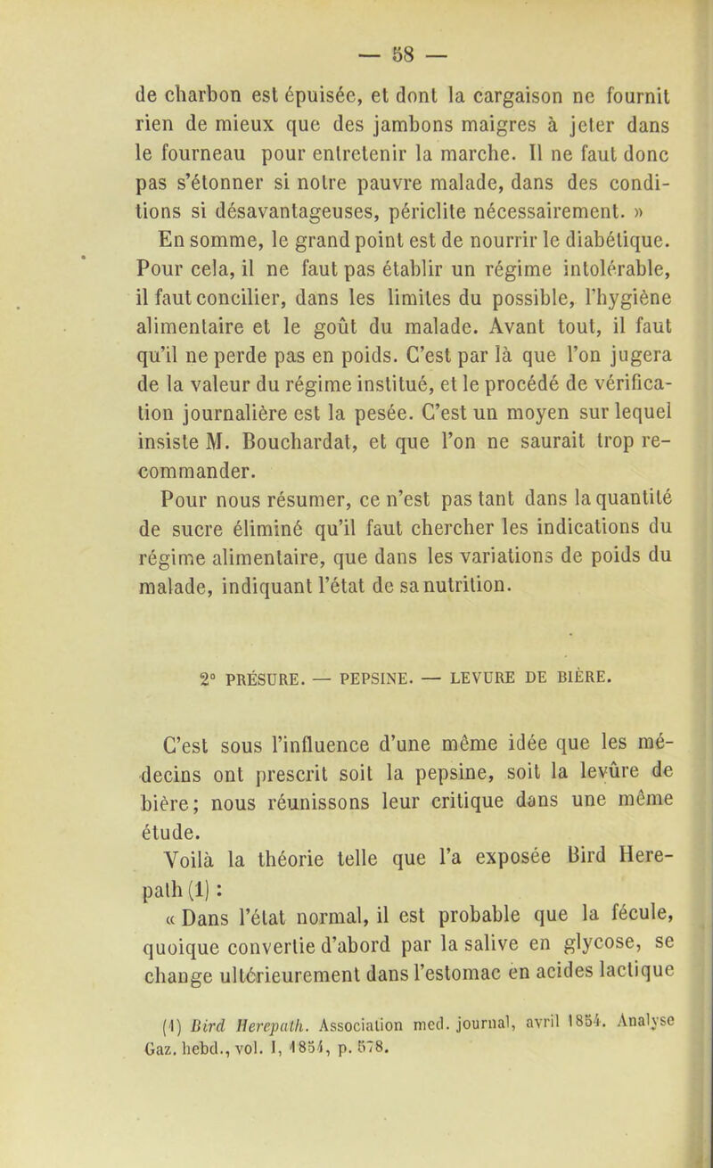 de charbon est épuisée, et dont la cargaison ne fournit rien de mieux que des jambons maigres à jeter dans le fourneau pour entretenir la marche. Il ne faut donc pas s’étonner si notre pauvre malade, dans des condi- tions si désavantageuses, périclite nécessairement. » En somme, le grand point est de nourrir le diabétique. Pour cela, il ne faut pas établir un régime intolérable, il faut concilier, dans les limites du possible, l’hygiène alimentaire et le goût du malade. Avant tout, il faut qu’il ne perde pas en poids. C’est par là que l’on jugera de la valeur du régime institué, et le procédé de vérifica- tion journalière est la pesée. C’est un moyen sur lequel insiste M. Bouchardat, et que l’on ne saurait trop re- commander. Pour nous résumer, ce n’est pas tant dans la quantité de sucre éliminé qu’il faut chercher les indications du régime alimentaire, que dans les variations de poids du malade, indiquant l’état de sa nutrition. 2° PRÉSURE. — PEPSINE. — LEVURE DE BIÈRE. C’est sous l’influence d’une même idée que les mé- decins ont prescrit soit la pepsine, soit la levûre de bière; nous réunissons leur critique dans une même étude. Voilà la théorie telle que l’a exposée Bird Here- path (1) : « Dans l’état normal, il est probable que la fécule, quoique convertie d’abord par la salive en glycose, se change ultérieurement dans l’estomac en acides lactique (1) Bird Herepath. Association med. journal, avril 1854. Analyse Gaz. hebd., vol. I, 1854, p. 578.