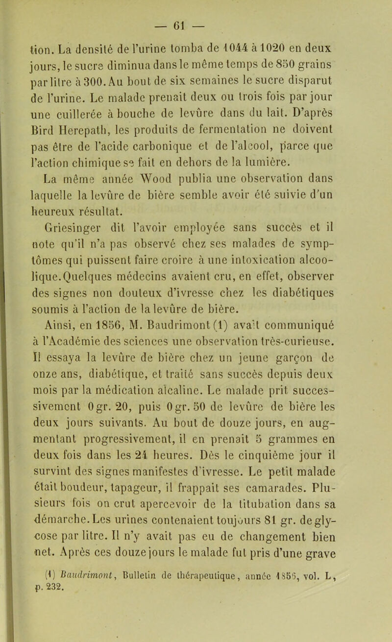 lion. La densité de l’urine tomba de 1044 h 1020 en deux jours, le sucre diminua dans le même temps de 850 grains par litre à 300. Au bout de six semaines le sucre disparut de l’urine. Le malade prenait deux ou trois fois par jour une cuillerée à bouche de levure dans du lait. D’après Bird Herepalh, les produits de fermentation ne doivent pas être de l’acide carbonique et de l’alcool, parce que l’action chimique se fait en dehors de la lumière. La même année Wood publia une observation dans laquelle la levure de bière semble avoir été suivie d’un heureux résultat. Griesinger dit l’avoir employée sans succès et il note qu’il n’a pas observé chez ses malades de symp- tômes qui puissent faire croire à une intoxication alcoo- lique.Quelques médecins avaient cru, en effet, observer des signes non douteux d’ivresse chez les diabétiques soumis à l’action de la levure de bière. Ainsi, en 1856, M. Baudrimont(1) ava'l communiqué à l’Académie des sciences une observation très-curieuse. II essaya la levure de bière chez un jeune garçon de onze ans, diabétique, et traité sans succès depuis deux mois par la médication alcaline. Le malade prit succes- sivement Ogr. 20, puis Ogr. 50 de levure de bière les deux jours suivants. Au bout de douze jours, en aug- mentant progressivement, il en prenait 5 grammes en deux fois dans les 24 heures. Dès le cinquième jour il survint des signes manifestes d'ivresse. Le petit malade était boudeur, tapageur, il frappait ses camarades. Plu- sieurs fois on crut apercevoir de la titubation dans sa démarche. Les urines contenaient toujours 81 gr. degly- cose par litre. Il n’y avait pas eu de changement bien net. Après ces douze jours le malade fut pris d’une grave (1) Baudrimont, Bulletin de thérapeutique, année 1S50, vol. L, p. 232.