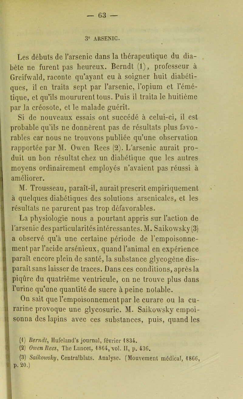 3° ARSENIC. Les débuts de l’arsenic dans la thérapeutique du dia- bète ne furent pas heureux. Berndt (1), professeur à Greifwald, raconte qu’ayant eu à soigner huit diabéti- ques, il en traita sept par l’arsenic, l’opium et l’émé- tique, et qu’ils moururent tous. Puis il traita le huitième par la créosote, et le malade guérit. Si de nouveaux essais ont succédé à celui-ci, il est probable qu’ils ne donnèrent pas de résultats plus favo- rables car nous ne trouvons publiée qu’une observation rapportée par M. Owen Rees (2). L’arsenic aurait pro- duit un bon résultat chez un diabétique que les autres moyens ordinairement employés n’avaient pas réussi à améliorer. M. Trousseau, paraît-il, aurait prescrit empiriquement à quelques diabétiques des solutions arsenicales, et les résultats ne parurent pas trop défavorables. La physiologie nous a pourtant appris sur l’action de l’arsenic desparticularités intéressantes. M. Saiko\vsky(3) a observé qu’à une certaine période de l’empoisonne- ment par l’acide arsénieux, quand l’animal en expérience paraît encore plein de santé, la substance glycogène dis- paraît sans laisser de traces. Dans ces conditions, après la piqûre du quatrième ventricule, on ne trouve plus dans l’urine qu’une quantité de sucre à peine notable. On sait que l’empoisonnement par le curare ou la cu- rarine provoque une glycosurie. M. Saikowsky empoi- sonna des lapins avec ces substances, puis, quand les (!) Bernclt, Ilufeland’s journal, février 1834. (2) OivenRces, The Lancet, 1864, vol. II, p. 436. (3) Saikowsky, Centralisais. Analyse. (Mouvement médical, 1866, P* 20.)