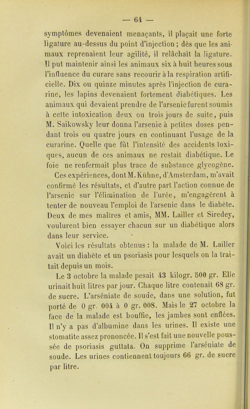 symptômes devenaient menaçants, il plaçait une forte ligature au-dessus du point d’injection; dès que les ani- maux reprenaient leur agilité, il relâchait la ligature. Il put maintenir ainsi les animaux six à huit heures sous l’influence du curare sans recourir à la respiration artifi- cielle. Dix ou quinze minutes après l’injection de cura- rine, les lapins devenaient fortement diabétiques. Les animaux qui devaient prendre de l’arsenic furent soumis à cette intoxication deux ou trois jours de suite, puis M. Saikowsky leur donna l’arsenic à petites doses pen- dant trois ou quatre jours en continuant l’usage de la curarine. Quelle que fût l’intensité des accidents toxi- ques, aucun de ces animaux ne restait diabétique. Le foie ne renfermait plus trace de substance glycogène. Ces expériences, dontM.Kühne, d’Amsterdam, m’avait confirmé les résultats, et d’autre part l’action connue de l’arsenic sur l’élimination de l’urée, m’engagèrent à tenter de nouveau l’emploi de l’arsenic dans le diabète. Deux de mes maîtres et amis, MM. Lailler et Siredey, voulurent bien essayer chacun sur un diabétique alors dans leur service. Voici les résultats obtenus : la malade de M. Lailler avait un diabète et un psoriasis pour lesquels on la trai- tait depuis un mois. Le 3 octobre la malade pesait 43 kilogr. 600 gr. Elle urinait huit litres par jour. Chaque litre contenait 68 gr. de sucre. L’arséniate de soude, dans une solution, fut porté de 0 gr. 004 à 0 gr. 008. Mais le 27 octobre la face de la malade est bouffie, les jambes sont enflées. Il n’y a pas d’albumine dans les urines. Il existe une stomatite assez prononcée. Il s’est fait une nouvelle pous- sée de psoriasis gutlata. On supprime l’arséniale de soude. Les urines contiennent toujours 66 gr. de sucre par litre.