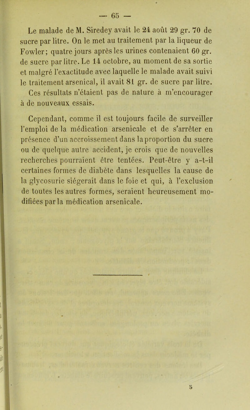 Le malade de M. Siredey avait le 24 août 29 gr. 70 de sucre par litre. On le met au traitement par la liqueur de Fowler ; quatre jours après les urines contenaient 60 gr. de sucre par litre. Le 14 octobre, au moment de sa sortie et malgré l’exactitude avec laquelle le malade avait suivi le traitement arsenical, il avait 8L gr. de sucre par litre. Ces résultats n’étaient pas de nature à m’encourager à de nouveaux essais. Cependant, comme il est toujours facile de surveiller l’emploi de la médication arsenicale et de s’arrêter en présence d’un accroissement dans laproportion du sucre ou de quelque autre accident, je crois que de nouvelles recherches pourraient être tentées. Peut-être y a-t-il certaines formes de diabète dans lesquelles la cause de la glycosurie siégerait dans le foie et qui, à l’exclusion de toutes les autres formes, seraient heureusement mo- difiées par la médication arsenicale.
