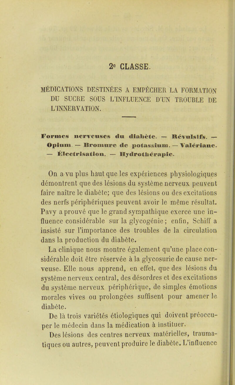 2® CLASSE. MÉDICATIONS DESTINÉES A EMPÊCHER LA FORMATION DU SUCRE SOUS L’INFLUENCE D’UN TROUBLE DE L’INNERVATION. Formes nerveuses <Iu «lialicte. — Révulsifs. — Opium — Bromure «le potassium. — Valériane. — Électrisation. — Hydrothérapie. On a vu plus haut que les expériences physiologiques démontrent que des lésions du système nerveux peuvent faire naître le diabète; que des lésions ou des excitations des nerfs périphériques peuvent avoir le même résultat. Pavy a prouvé que le grand sympathique exerce une in- fluence considérable sur la glycogénie ; enfin, Schiff a insisté sur l’importance des troubles de la circulation dans la production du diabète. La clinique nous montre également qu’une place con- sidérable doit être réservée à la glycosurie de cause ner- veuse. Elle nous apprend, en effet, que des lésions du système nerveux central, des désordres et des excitations du système nerveux périphérique, de simples émotions morales vives ou prolongées suffisent pour amener le diabète. De là trois variétés étiologiques qui doivent préoccu- per le médecin dans la médication à instituer. Des lésions des centres nerveux matérielles, trauma- tiques ou autres, peuvent produire le diabète. L’influence