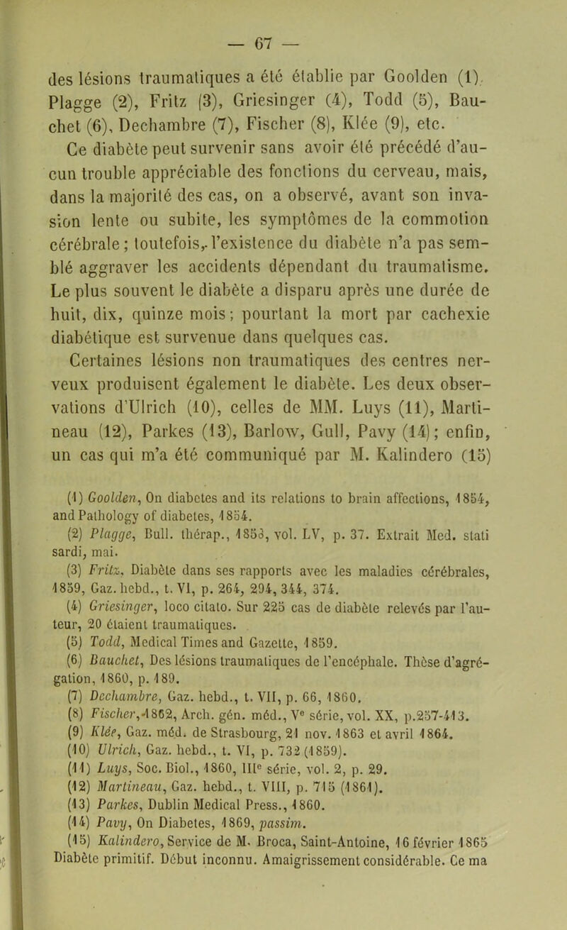 des lésions traumatiques a été établie par Goolden (1). Plagge (2), Fritz (3), Griesinger (4), Todd (5), Bau- chet (6), Dechambre (7), Fischer (8), Klée (9), etc. Ce diabète peut survenir sans avoir été précédé d’au- cun trouble appréciable des fonctions du cerveau, mais, dans la majorité des cas, on a observé, avant son inva- sion lente ou subite, les symptômes de la commotion cérébrale; toutefois,.l’existence du diabète n’a pas sem- blé aggraver les accidents dépendant du traumatisme. Le plus souvent le diabète a disparu après une durée de huit, dix, quinze mois; pourtant la mort par cachexie diabétique est survenue dans quelques cas. Certaines lésions non traumatiques des centres ner- veux produisent également le diabète. Les deux obser- vations d’Ulrich (10), celles de MM. Luys (11), Marti- neau (12), Parkes (13), Barlow, Gull, Pavy (14); enfin, un cas qui m’a été communiqué par M. Kalindero (15) (1) Goolden, On diabctes and its relations to brain affections, 1854, andPalhology of diabètes, 1854. (2) Plagge, Bull, lliérap., 1S5o, vol. LV, p. 37. Extrait Med. slati sardi, mai. (3) Fritz, Diabète dans ses rapports avec les maladies cérébrales, 1859, Gaz. hebd., t. VI, p. 264, 294, 344, 374. (4) Griesinger, loco cilato. Sur 225 cas de diabète relevés par l’au- teur, 20 étaient traumatiques. (5) Todd, Medical Times and Gazelle, 1859. (6) Dauchet, Des lésions traumatiques de l’encéphale. Thèse d’agré- gation, 1860, p. 189. (7) Dechambre, Gaz. hebd., t. VII, p. 66, 1860. (8) Fischer,4862, Arch. gén. méd., V° série, vol. XX, p.257-413. (9) Liée, Gaz. méd. de Strasbourg, 21 nov. 1863 et avril 1864. (10) Ulrich, Gaz. hebd., t. VI, p. 732 (1859). (11) Luys, Soc. Biol., 1860, IIIe série, vol. 2, p. 29. (12) Martineau, Gaz. hebd., t. VIII, p. 715 (1861). (13) Parkes, Dublin Medical Press., 1860. (14) Pavy, On Diabètes, 1869, passim. (15) Kalindero, Service de M- Broca, Saint-Antoine, 16 février 1865 Diabète primitif. Début inconnu. Amaigrissement considérable. Cerna