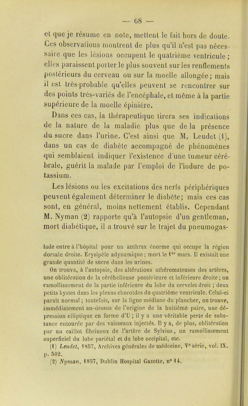 et que je résume en note, mettent le fait hors de doute. Ces observations montrent de plus qu’il n’est pas néces- saire que les lésions occupent le quatrième ventricule; elles paraissent porter le plus souvent sur les renflements postérieurs du cerveau ou sur la moelle allongée; mais il est très-probable qu’elles peuvent se rencontrer sur des points très-variés de l’encéphale, et même à la partie supérieure de la moelle épinière. Dans ces cas, la thérapeutique tirera ses indications de la nature de la maladie plus que de la présence du sucre dans l’urine. C’est ainsi que M. Leudet (I), dans un cas de diabète accompagné de phénomènes qui semblaient indiquer l’existence d'une tumeur céré- brale, guérit la malade par l’emploi de l’iodure de po- tassium. Les lésions ou les excitations des nerfs périphériques peuvent également déterminer le diabète; mais ces cas sont, en général, moins nettement établis. Cependant M. Nyman (2) rapporte qu’à l’autopsie d’un gentleman, mort diabétique, il a trouvé sur le trajet du pneumogas- lade entre à l’hôpital pour un anthrax énorme qui occupe la région dorsale droite. Erysipèle adynamique; mort le 1er mars. Il existait une grande quantité de sucre dans les urines. On trouva, à l’autopsie, des altérations athéromateuses des artères, une oblitération de la cérébelleuse postérieure et inférieure droite; un ramollissement de la partie inférieure du lobe du cervelet droit ; deux petits kystes dans les plexus choroïdes du quatrième ventricule. Celui-ci paraît normal ; toutefois, sur la ligne médiane du plancher, on trouve, immédiatement au-dessus de l’origine de la huitième paire, une dé- pression elliptique en forme d’U ; il y a une véritable perte de subs- tance entourée par des vaisseaux injectés. Il y a, de plus, oblitération par un caillot fibrineux de l’artère de Sylvius, un ramollissement superficiel du lobe pariétal et du lobe occipital, etc. (1) Leudet, 1857, Archives générales de médecine, V° série, vol. IX. p. 502.