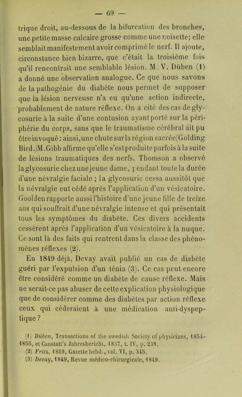 Irique droit, au-dessous de la bifurcation des bronches, une petite masse calcaire grosse comme une noisette; elle semblait manifestement avoir comprimé le nerf. Il ajoute, circonstance bien bizarre, que c’était la troisième fois qu’il rencontrait une semblable lésion. M. V. Düben (1) a donné une observation analogue. Ce que nous savons de la pathogénie du diabète nous permet de supposer que la lésion nerveuse n’a eu qu’une action indirecte, probablement de nature réflexe. On a cité des cas de gly- cosurie à la suite d’une contusion ayant porté sur la péri- phérie du corps, sans que le traumatisme cérébral ait pu êtreinvoqué: ainsi,une chutesurla région sacrée(Golding Bird.jM.Gibb affirme qu’elle s’est produite parfois à la suite de lésions traumatiques des nerfs. Thomson a observé la glycosurie chez unejeune dame, pendant toute la durée d’une névralgie faciale ; la glycosurie cessa aussitôt que la névralgie eut cédé après l’application d’un vésicatoire. Goolden rapporte aussi l’histoire d’une jeune fille de treize ans qui souffrait d’une névralgie intense et qui présentait tous les symptômes du diabète. Ces divers accidents cessèrent après l’application d’un vésicatoire à la nuque. Ce sont là des faits qui rentrent dans la classe des phéno- mènes réflexes (2). En 1849 déjà, Devay avait publié un cas de diabète guéri par l’expulsion d’un ténia (3). Ce cas peut encore être considéré comme un diabète de cause réflexe. Mais ne serait-ce pas abuser de celte explication physiologique que de considérer comme des diabètes par action réflexe ceux qui céderaient à une médication anti-dyspep- tique ? (1) Diibeii, Transactions of the swedish SocicLv ot’ physicians, 1854— 1855, et Canstatl’s Jahresbericht, 1857, t. IV, p.238. (2) Fritz, 1859, Gazettehebd., vol. VI, p. 345. (3) Devay, 1849, Revue médico-chirurgicale, 1849.