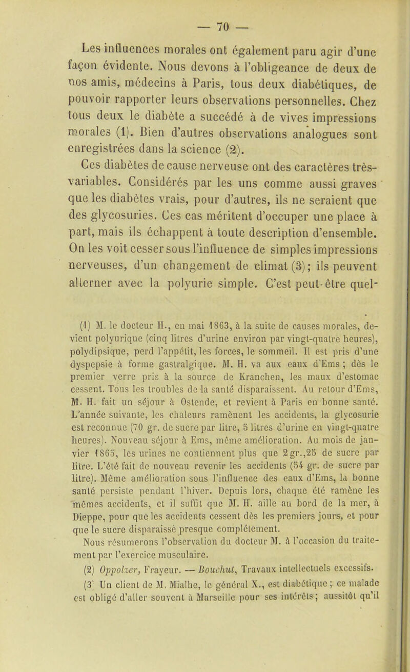 Les influences morales ont également paru agir d’une façon évidente. Nous devons à l’obligeance de deux de nos amis, médecins à Paris, tous deux diabétiques, de pouvoir rapporter leurs observations personnelles. Chez tous deux le diabète a succédé à de vives impressions morales (1). Bien d’autres observations analogues sont enregistrées dans la science (2). Ces diabètes de cause nerveuse ont des caractères très- variables. Considérés par les uns comme aussi graves que les diabètes vrais, pour d’autres, ils ne seraient que des glycosuries. Ces cas méritent d’occuper une place à part, mais ils échappent à toute description d’ensemble. On les voit cesser sous l’influence de simples impressions nerveuses, d’un changement de climat (3); ils peuvent alterner avec la polyurie simple. C’est peut-être quel- (I) M. le docteur H., en mai 1863, à la suite de causes morales, de- vient polyurique (cinq litres d’urine environ par vingt-quatre heures), polydipsique, perd l’appétit, les forces, le sommeil. Il est pris d’une dyspepsie à forme gastralgique. M. H. va aux eaux d'Ems ; dès le premier verre pris à la source de Kranchen, les maux d’estomac cessent. Tous les troubles de là santé disparaissent. Au retour d’Ems, M. H. fait un séjour à Ostende, et revient à Paris en bonne santé. L’année suivante, les chaleurs ramènent les accidents, la glycosurie est reconnue (70 gr. de sucre par litre, 5 litres d’urine en vingt-quatre heures). Nouveau séjour à Ems, même amélioration. Au mois de jan- vier 1863, les urines ne contiennent plus que 2gr.,25 de sucre par litre. L’été fait de nouveau revenir les accidents (54 gr. de sucre par litre). Même amélioration sous l’influence des eaux d’Ems, la bonne santé persiste pendant l’hiver. Depuis lors, chaque été ramène les mêmes accidents, et il suffit que M. IL aille au bord de la mer, à Dieppe, pour que les accidents cessent dès les premiers jours, et pour que le sucre disparaisse presque complètement. Nous résumerons l’observation du docteur M. à l'occasion du traite- ment par l’exercice musculaire. (2) Oppolzer, Frayeur. — Bouclait, Travaux intellectuels excessifs. (3; Un client de M. Mialhe, le général X., est diabétique ; ce malade est obligé d’aller souvent à Marseille pour ses intérêts; aussitôt qu’il