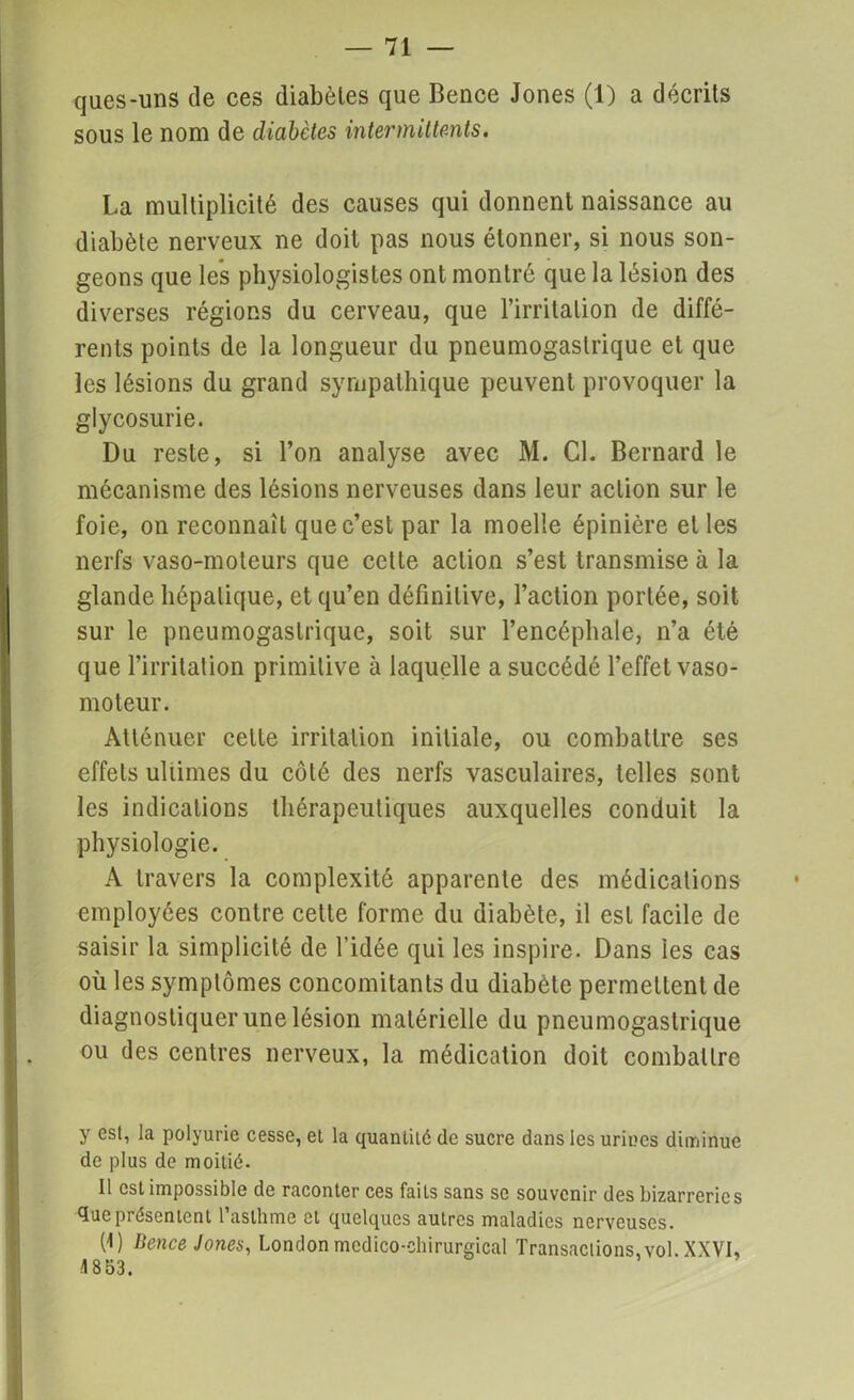 ques-uns de ces diabètes que Bence Jones (1) a décrits sous le nom de diabètes intermittents. La multiplicité des causes qui donnent naissance au diabète nerveux ne doit pas nous étonner, si nous son- geons que les physiologistes ont montré que la lésion des diverses régions du cerveau, que l’irritation de diffé- rents points de la longueur du pneumogastrique et que les lésions du grand sympathique peuvent provoquer la glycosurie. Du reste, si l’on analyse avec M. Cl. Bernard le mécanisme des lésions nerveuses dans leur action sur le foie, on reconnaît que c’est par la moelle épinière et les nerfs vaso-moteurs que cette action s’est transmise à la glande hépatique, et qu’en définitive, l’action portée, soit sur le pneumogastrique, soit sur l’encéphale, n’a été que l’irritation primitive à laquelle a succédé l’effet vaso- moteur. Atténuer celte irritation initiale, ou combattre ses effets ultimes du côté des nerfs vasculaires, telles sont les indications thérapeutiques auxquelles conduit la physiologie. A travers la complexité apparente des médications employées contre cette forme du diabète, il est facile de saisir la simplicité de l’idée qui les inspire. Dans les cas où les symptômes concomitants du diabète permettent de diagnostiquer une lésion matérielle du pneumogastrique ou des centres nerveux, la médication doit combattre y est, la polyurie cesse, et la quantité de sucre dans les urines diminue de plus de moitié. Il est impossible de raconter ces faits sans se souvenir des bizarreries que présentent l’asthme et quelques autres maladies nerveuses. (1) Bence Jones, London médico-chirurgical Transactions,vol. XXVI, 1853.