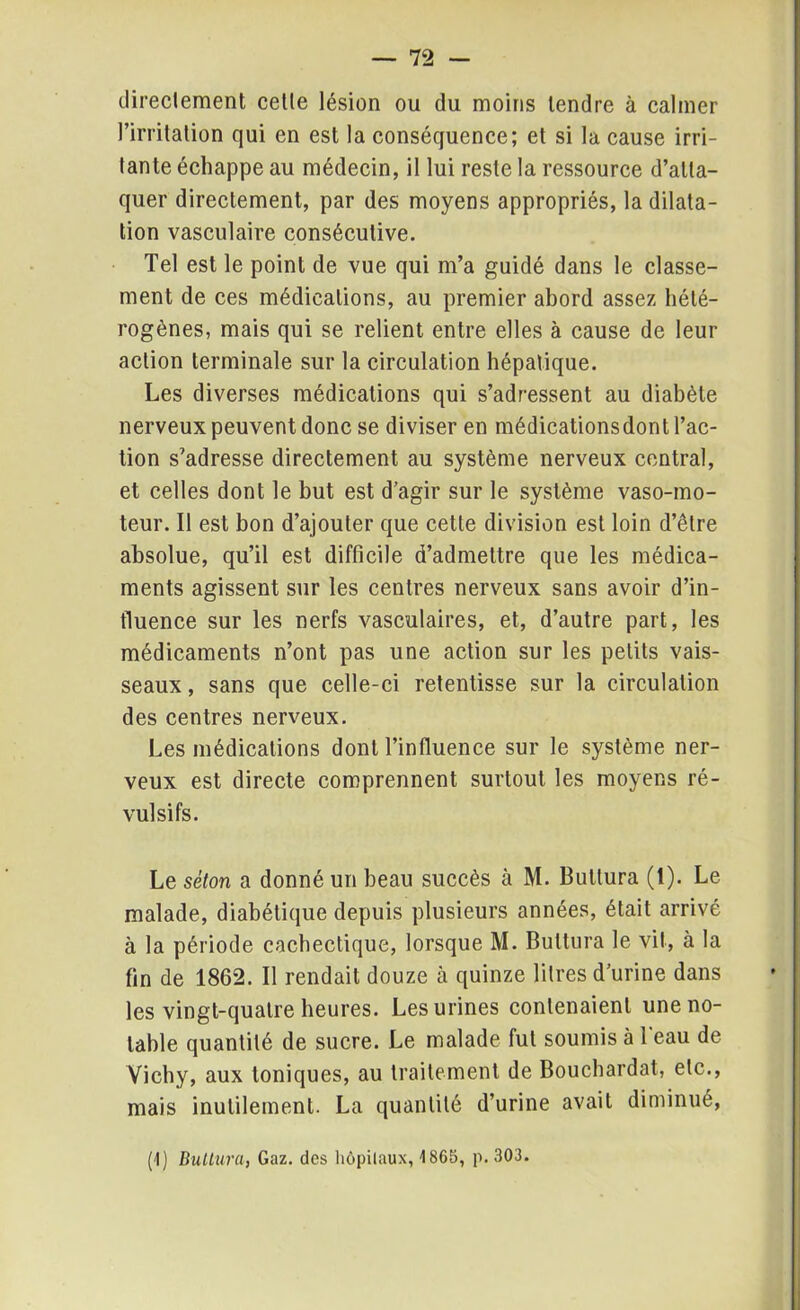 directement cetle lésion ou du moins tendre à calmer l’irritation qui en est la conséquence; et si la cause irri- tante échappe au médecin, il lui reste la ressource d’atta- quer directement, par des moyens appropriés, la dilata- tion vasculaire consécutive. Tel est le point de vue qui m’a guidé dans le classe- ment de ces médications, au premier abord assez hété- rogènes, mais qui se relient entre elles à cause de leur action terminale sur la circulation hépatique. Les diverses médications qui s’adressent au diabète nerveux peuvent donc se diviser en médicationsdont l’ac- tion s’adresse directement au système nerveux central, et celles dont le but est d’agir sur le système vaso-mo- teur. Il est bon d’ajouter que cette division est loin d’être absolue, qu’il est difficile d’admettre que les médica- ments agissent sur les centres nerveux sans avoir d’in- fluence sur les nerfs vasculaires, et, d’autre part, les médicaments n’ont pas une action sur les petits vais- seaux , sans que celle-ci retentisse sur la circulation des centres nerveux. Les médications dont l’influence sur le système ner- veux est directe comprennent surtout les moyens ré- vulsifs. Le séton a donné un beau succès à M. Bultura (1). Le malade, diabétique depuis plusieurs années, était arrivé à la période cachectique, lorsque M. Bultura le vit, à la fin de 1862. Il rendait douze à quinze litres d’urine dans les vingt-quatre heures. Les urines contenaient une no- table quantité de sucre. Le malade fut soumis à l'eau de Vichy, aux toniques, au traitement de Bouchardat, etc., mais inutilement. La quantité d’urine avait diminué, (1) Bultura, Gaz. des hôpitaux, 1865, p. 303.