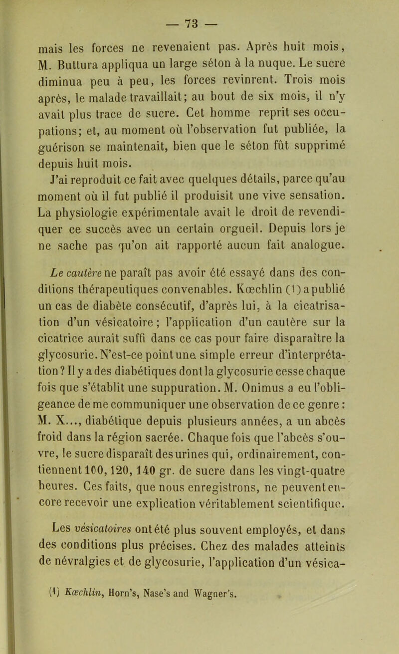 — 78 — mais les forces ne revenaient pas. Après huit mois, M. Butlura appliqua un large séton à la nuque. Le sucre diminua peu à peu, les forces revinrent. Trois mois après, le malade travaillait ; au bout de six mois, il n’y avait plus trace de sucre. Cet homme reprit ses occu- pations; et, au moment où l’observation fut publiée, la guérison se maintenait, bien que le séton fut supprimé depuis huit mois. J’ai reproduit ce fait avec quelques détails, parce qu’au moment où il fut publié il produisit une vive sensation. La physiologie expérimentale avait le droit de revendi- quer ce succès avec un certain orgueil. Depuis lors je ne sache pas qu’on ait rapporté aucun fait analogue. Le cautère ne paraît pas avoir été essayé dans des con- ditions thérapeutiques convenables. Kœchlin (!) a publié un cas de diabète consécutif, d’après lui, à la cicatrisa- tion d’un vésicatoire; l’application d’un cautère sur la cicatrice aurait suffi dans ce cas pour faire disparaître la glycosurie. N’est-ce point une simple erreur d’interpréta- tion ? Il y a des diabétiques dont la glycosurie cesse chaque fois que s’établit une suppuration. M. Onimus a eu l’obli- geance de me communiquer une observation de ce genre : M. X..., diabétique depuis plusieurs années, a un abcès froid dans la région sacrée. Chaque fois que l’abcès s’ou- vre, le sucre disparaît des urines qui, ordinairement, con- tiennent 100,120,140 gr. de sucre dans les vingt-quatre heures. Ces faits, que nous enregistrons, ne peuvent en- core recevoir une explication véritablement scientifique. Les vésicatoires ont été plus souvent employés, et dans des conditions plus précises. Chez des malades atteints de névralgies et de glycosurie, l’application d’un vésica- (t) Kœchlin, Horn’s, Nase’s and Wagner’s.