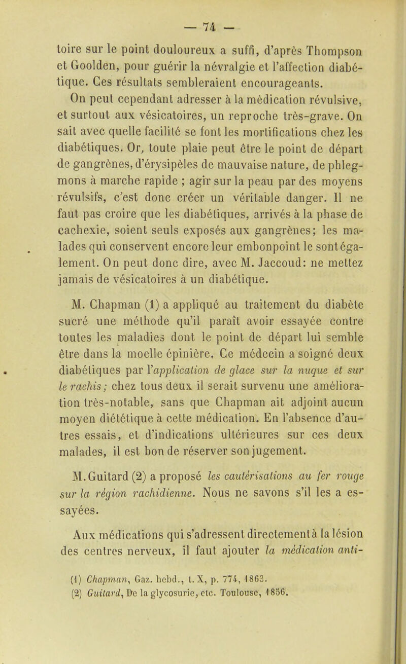 toire sur le point douloureux a suffi, d’après Thompson et Goolden, pour guérir la névralgie et l’affection diabé- tique. Ces résultats sembleraient encourageants. On peut cependant adresser à la médication révulsive, et surtout aux vésicatoires, un reproche très-grave. On sait avec quelle facilité se font les mortifications chez les diabétiques. Or, toute plaie peut être le point de départ de gangrènes, d’érysipèles de mauvaise nature, de phleg- mons à marche rapide ; agir sur la peau par des moyens révulsifs, c’est donc créer un véritable danger. Il ne faut pas croire que les diabétiques, arrivés à la phase de cachexie, soient seuls exposés aux gangrènes; les ma- lades qui conservent encore leur embonpoint le sontéga- lement. On peut donc dire, avec M. Jaccoud: ne mettez jamais de vésicatoires à un diabétique. M. Chapman (1) a appliqué au traitement du diabète sucré une méthode qu’il paraît avoir essayée contre toutes les maladies dont le point de départ lui semble être dans la moelle épinière. Ce médecin a soigné deux diabétiques par l'application de glace sur la nuque et sur le rachis ; chez tous deux il serait survenu une améliora- tion très-notable, sans que Chapman ait adjoint aucun moyen diététique à cette médication. En l’absence d’au- tres essais, et d’indications ultérieures sur ces deux malades, il est bon de réserver son jugement. M. Gui tard (2) a proposé les cautérisations au fer rouge sur la région rachidienne. Nous ne savons s’il les a es- sayées. Aux médications qui s’adressent directement à la lésion des centres nerveux, il faut ajouter la médication anti- (1) Chapman, Gaz. hcbd., t. X, p. 774, 1863. (2) Guitard, De la glycosurie, etc. Toulouse, 1856.