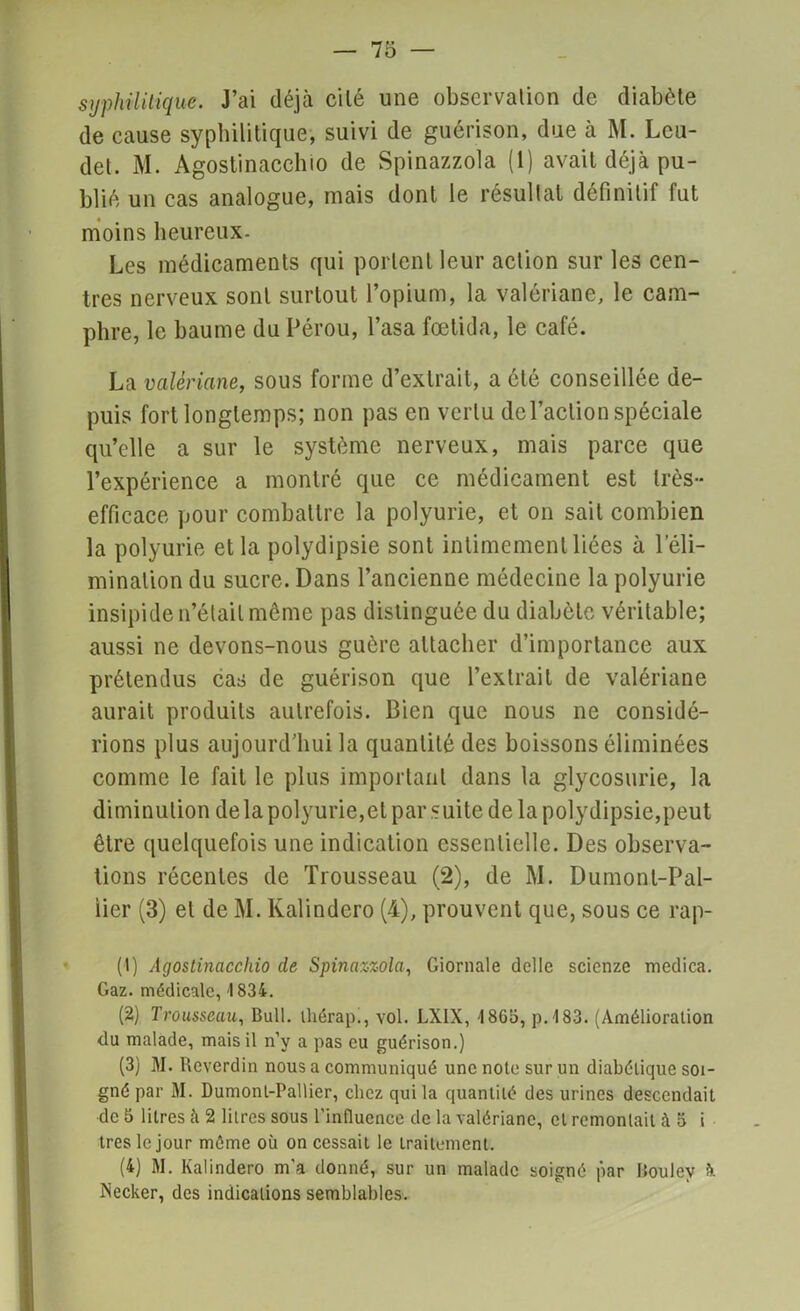 syphilitique. J’ai déjà cilé une observation de diabète de cause syphilitique, suivi de guérison, due à M. Lcu- det. M. Agostinacchio de Spinazzola (1) avait déjà pu- blié un cas analogue, mais dont le résultat définitif fut moins heureux. Les médicaments qui portent leur action sur les cen- tres nerveux sont surtout l’opium, la valériane, le cam- phre, le baume du Pérou, l’asa fœtida, le café. La valériane, sous forme d’extrait, a ôté conseillée de- puis fort longtemps; non pas en vertu de Faction spéciale qu’elle a sur le système nerveux, mais parce que l’expérience a montré que ce médicament est très- efficace pour combattre la polyurie, et on sait combien la polyurie et la polydipsie sont intimement liées à l’éli- mination du sucre. Dans l’ancienne médecine la polyurie insipide n’était même pas distinguée du diabète véritable; aussi ne devons-nous guère attacher d’importance aux prétendus cas de guérison que l’extrait de valériane aurait produits autrefois. Bien que nous ne considé- rions plus aujourd’hui la quantité des boissons éliminées comme le fait le plus important dans la glycosurie, la diminution delà polyurie,et par suite de la polydipsie,peut être quelquefois une indication essentielle. Des observa- tions récentes de Trousseau (2), de M. Dumont-Pal- iier (3) et de M. Kalindero (4), prouvent que, sous ce rap- (1) Agostinacchio de Spinazzola, Giornale dcllc scicnze medica. Gaz. médicale, 1834. (2) Trousseau, Bull, lliérap., vol. LX1X, 4 8G5, p.483. (Amélioration du malade, mais il n’y a pas eu guérison.) (3) M. Reverdin nous a communiqué une note sur un diabétique soi- gné par M. Dumonl-Pallier, chez qui la quantité des urines descendait de 5 litres à 2 litres sous l’influence de la valériane, cl remontait à 5 i très le jour même où on cessait le traitement. (4) M. Kalindero m’a donné, sur un malade soigné par lioulev à. Necker, des indications semblables.