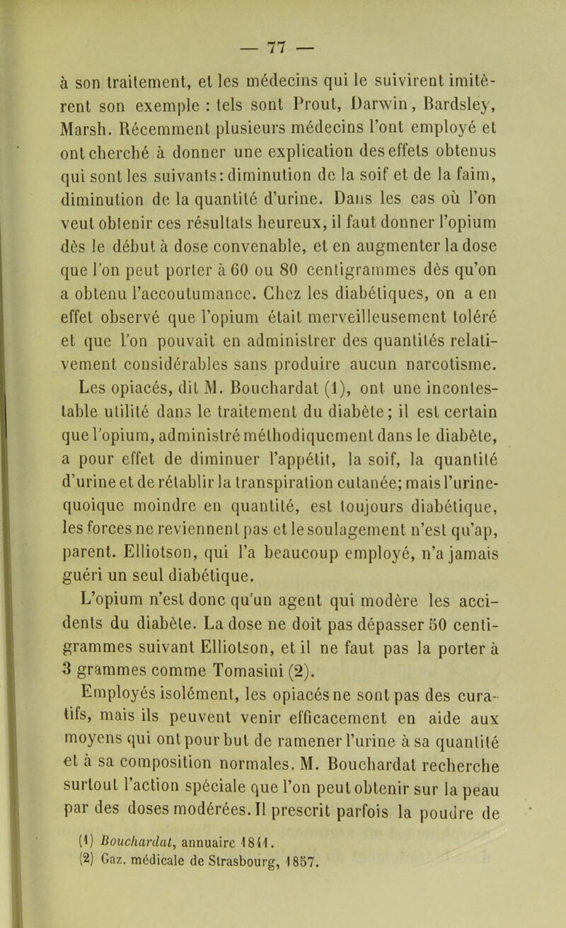 — 11 — à son traitement, et les médecins qui le suivirent imitè- rent son exemple : tels sont Prout, Darwin, Bardsley, Marsh. Récemment plusieurs médecins l’ont employé et ont cherché à donner une explication des effets obtenus qui sont les suivants: diminution de la soif et de la faim, diminution de la quantité d’urine. Dans les cas où l’on veut oblenir ces résultats heureux, il faut donner l’opium dès le début à dose convenable, et en augmenter la dose que l’on peut porter à GO ou 80 centigrammes dès qu’on a obtenu l’accoutumance. Chez les diabétiques, on a en effet observé que l’opium était merveilleusement toléré et que l’on pouvait en administrer des quantités relati- vement considérables sans produire aucun narcotisme. Les opiacés, dit M. Bouchardat (1), ont une incontes- table utilité dans le traitement du diabète; il est certain que l’opium, administré méthodiquement dans le diabète, a pour effet de diminuer l’appétit, la soif, la quantité d’urine et de rétablir la transpiration cutanée; maisl’urine- quoique moindre en quantité, est toujours diabétique, les forces ne reviennent pas et le soulagement n’est qu’ap, parent. Elliotson, qui l’a beaucoup employé, n’a jamais guéri un seul diabétique. L’opium n’est donc qu’un agent qui modère les acci- dents du diabète. La dose ne doit pas dépasser 50 centi- grammes suivant Elliotson, et il ne faut pas la porter à 3 grammes comme Tomasini (2). Employés isolément, les opiacés ne sont pas des cura- tifs, mais ils peuvent venir efficacement en aide aux moyens qui ont pour but de ramener l’urine à sa quantité et à sa composition normales, M. Bouchardat recherche surtout l’action spèciale que l’on peut obtenir sur la peau par des doses modérées. Il prescrit parfois la poudre de (1) Bouchardat, annuaire 1841. (2) Gaz. médicale de Strasbourg, 1857.