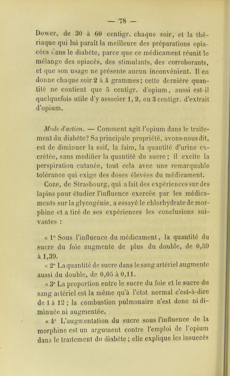 Dower, de 30 à 00 cenligr. chaque soir, el la thé- riaque qui lui paraît la meilleure des préparations opia- cées dans le diabète, parce que ce médicament réunit le mélange des opiacés, des stimulants, des corroborants, et que son usage ne présente aucun inconvénient. Il en donne chaque soir 2 a 4 grammes; celte dernière quan- tité ne contient que 5 centigr. d’opium, aussi est-il quelquefois utile d’y associer 1, 2, ou 3 cenligr. d’extrait d’opium. Mode d’action. — Comment agit l’opium dans le traite- ment du diabète? Sa principale propriété, avons-nous dit, est de diminuer la soif, la faim, la quantité d’urine ex- crétée, sans modifier la quantité du sucre ; il excite la perspiration cutanée, tout cela avec une remarquable tolérance qui exige des doses élevées du médicament. Coze, de Strasbourg, qui a fait des expériences sur des lapins pour étudier l’influence exercée par les médica- ments sur la glycogénie, a essayé le chlorhydrate de mor- phine et a tiré de ses expériences les conclusions sui- vantes : « 1° Sous l’influence du médicament, la quantité du sucre du foie augmente de plus du double, de 0,59 à 1,39. « 2° La quantité de sucre dans le sang artériel augmente aussi du double, de 0,05 à 0,11. « 3° La proportion entre le sucre du foie et le sucre du sang ailériel est la même qu’à l’état normal c’est-à-dire de 1 à 12 ; la combustion pulmonaire n’est donc ni di- minuée ni augmentée. « 4° L’augmentation du sucre sous l’influence de la morphine est un argument contre l’emploi de 1 opium dans le traitement du diabète; elle explique les insuccès