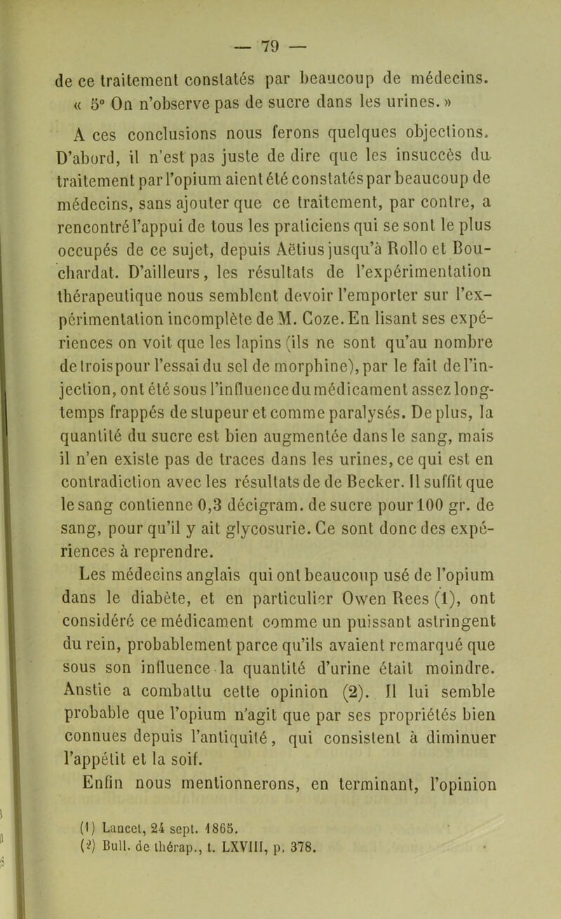 de ce traitement constatés par beaucoup de médecins. « 5° On n’observe pas de sucre dans les urines. » A ces conclusions nous ferons quelques objections. D’abord, il n’est pas juste de dire que les insuccès du traitement par l’opium aient été constatés par beaucoup de médecins, sans ajouter que ce traitement, par contre, a rencontré l’appui de tous les praticiens qui se sont le plus occupés de ce sujet, depuis Aëtius jusqu’à Rollo et Bou- chardat. D’ailleurs, les résultats de l’expérimentation thérapeutique nous semblent devoir l’emporter sur l’ex- périmentation incomplète de M. Coze. En lisant ses expé- riences on voit que les lapins (ils ne sont qu’au nombre de troispour l’essai du sel de morphine), par le fait de l’in- jection, ont été sous l’influence du médicament assez long- temps frappés de stupeur et comme paralysés. Déplus, la quantité du sucre est bien augmentée dans le sang, mais il n’en existe pas de traces dans les urines, ce qui est en contradiction avec les résultats de de Becker. Il suffit que le sang contienne 0,3 décigram. de sucre pour 100 gr. de sang, pour qu’il y ait glycosurie. Ce sont donc des expé- riences à reprendre. Les médecins anglais qui ont beaucoup usé de l’opium dans le diabète, et en particulier Owen Bees (1), ont considéré ce médicament comme un puissant astringent du rein, probablement parce qu’ils avaient remarqué que sous son influence la quantité d’urine était moindre. Anstie a combattu celle opinion (2). Il lui semble probable que l’opium n’agit que par ses propriétés bien connues depuis l’antiquité, qui consistent à diminuer l’appétit et la soif. Enfin nous mentionnerons, en terminant, l’opinion (1) Lancet, 24 sept. 1865. (*) Bull, de thérap., t. LXVIII, p; 378.