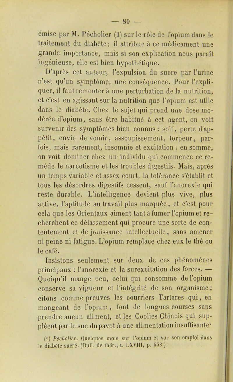 émise par M. Pécholier (1) sur le rôle de l’opium dans le traitement du diabète; il attribue à ce médicament une grande importance, mais si son explication nous paraît ingénieuse, elle est bien hypothétique. D’après cet auteur, l’expulsion du sucre par l’urine n’est qu’un symptôme, une conséquence. Pour l’expli- quer, il faut remonter à une perturbation de la nutrition, et c’est en agissant sur la nutrition que l’opium est utile dans le diabète. Chez le sujet qui prend une dose mo- dérée d’opium, sans être habitué à cet agent, on voit survenir des symptômes bien connus: soif, perle d’ap- pétit, envie de vomir, assoupissement, torpeur, par- fois, mais rarement, insomnie et excitation ; en somme, on voit dominer chez un individu qui commence ce re- mède le narcolisme et les troubles digestifs. Mais, après un temps variable et assez court, la tolérance s’établit et tous les désordres digestifs cessent, sauf l’anorexie qui reste durable. L’intelligence devient plus vive, plus active, l’aptitude au travail plus marquée, et c’est pour cela que les Orientaux aiment tant à fumer l’opium et re- cherchent ce délassement qui procure une sorte de con- tentement et de jouissance intellectuelle, sans amener ni peine ni fatigue. L’opium remplace chez eux le thé ou le café. Insistons seulement sur deux de ces phénomènes principaux : l’anorexie et la surexcitation des forces. — Quoiqu’il mange oeu, celui qui consomme de l’opium conserve sa vigueur et l'intégrité de son organisme; citons comme preuves les courriers Tarlares qui, en mangeant de l’opium, font de longues courses sans prendre aucun aliment, et les Coolies Chinois qui sup- pléent par le suc du pavot à une alimentation insuffisante- (1) Pécholier. Quelques mois sur l’opium cl sur son emploi dans le diabète sucré. (Bull, de Ihér., t. LXVIII, p. 458.)