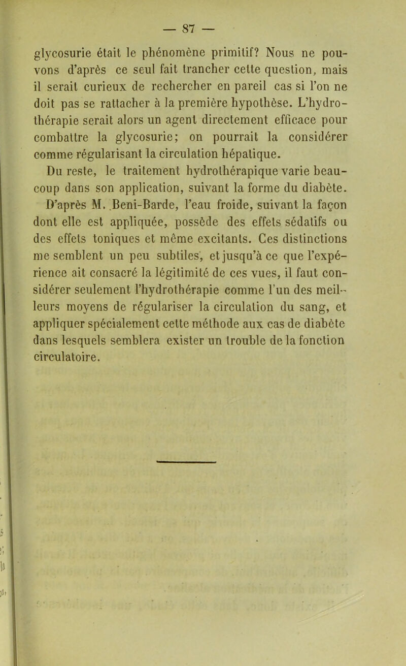 glycosurie était le phénomène primitif? Nous ne pou- vons d’après ce seul fait trancher cette question, mais il serait curieux de rechercher en pareil cas si l’on ne doit pas se rattacher à la première hypothèse. L’hydro- thérapie serait alors un agent directement efficace pour combattre la glycosurie; on pourrait la considérer comme régularisant la circulation hépatique. Du reste, le traitement hydrothérapique varie beau- coup dans son application, suivant la forme du diabète. D’après M. Beni-Barde, l’eau froide, suivant la façon dont elle est appliquée, possède des effets sédatifs ou des effets toniques et môme excitants. Ces distinctions me semblent un peu subtiles, et jusqu’à ce que l’expé- rience ait consacré la légitimité de ces vues, il faut con- sidérer seulement l’hydrothérapie comme l’un des meil- leurs moyens de régulariser la circulation du sang, et appliquer spécialement celte méthode aux cas de diabète dans lesquels semblera exister un trouble de la fonction circulatoire.