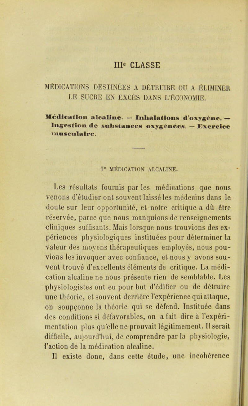 IIIe CLASSE MÉDICATIONS DESTINÉES A DÉTRUIRE OU A ÉLIMINER LE SUCRE EN EXCÈS DANS L'ÉCONOMIE. Médication alcaline. — Inhalations «l'oxygène, — Ingestion de substances oxygénées. — Exercice musculaire. 1° MÉDICATION ALCALINE. Les résultats fournis par les médications que nous venons d’étudier ont souvent laissé les médecins dans le doute sur leur opportunité, et notre critique a dû être réservée, parce que nous manquions de renseignements cliniques suffisants. Mais lorsque nous trouvions des ex- périences physiologiques instituées pour déterminer la valeur des moyens thérapeutiques employés, nous pou- vions les invoquer avec confiance, et nous y avons sou- vent trouvé d’excellents éléments de critique. La médi- cation alcaline ne nous présente rien de semblable. Les physiologistes ont eu pour but d’édifier ou de détruire une théorie, et souvent derrière l’expérience quialtaque, on soupçonne la théorie qui se défend. Instituée dans des conditions si défavorables, on a fait dire à l’expéri- mentation plus qu’elle ne prouvait légitimement. Il serait difficile, aujourd’hui, de comprendre par la physiologie, l’action de la médication alcaline. Il existe donc, dans cette étude, une incohérence