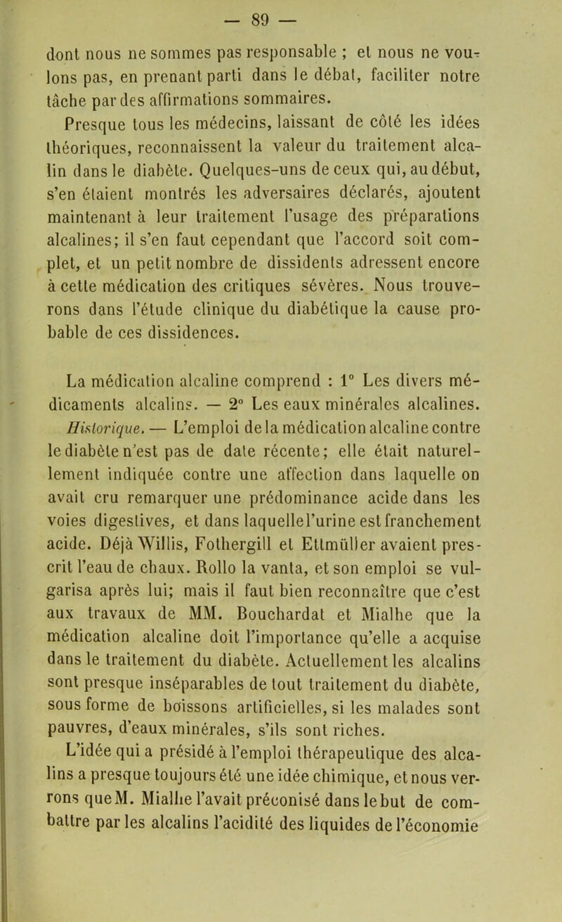 dont nous ne sommes pas responsable ; et nous ne vour Ions pas, en prenant parti dans le débat, faciliter notre tâche par des affirmations sommaires. Presque tous les médecins, laissant de côté les idées théoriques, reconnaissent la valeur du traitement alca- lin dans le diabète. Quelques-uns de ceux qui, au début, s’en étaient montrés les adversaires déclarés, ajoutent maintenant à leur traitement l’usage des préparations alcalines; il s’en faut cependant que l’accord soit com- plet, et un petit nombre de dissidents adressent encore à cette médication des critiques sévères. Nous trouve- rons dans l’étude clinique du diabétique la cause pro- bable de ces dissidences. La médication alcaline comprend : 1° Les divers mé- dicaments alcalins. — 2° Les eaux minérales alcalines. Historique. — L’emploi delà médication alcaline contre le diabète n’est pas de date récente; elle était naturel- lement indiquée contre une affection dans laquelle on avait cru remarquer une prédominance acide dans les voies digestives, et dans laquellel’urine est franchement acide. DéjàWillis, Fothergill et Etlmüller avaient pres- crit l’eau de chaux. Rollo la vanta, et son emploi se vul- garisa après lui; mais il faut bien reconnaître que c’est aux travaux de MM. Bouchardat et Mialhe que la médication alcaline doit l’importance qu’elle a acquise dans le traitement du diabète. Actuellement les alcalins sont presque inséparables de tout traitement du diabète, sous forme de boissons artificielles, si les malades sont pauvres, d’eaux minérales, s’ils sont riches. L’idée qui a présidé à l’emploi thérapeutique des alca- lins a presque toujours été une idée chimique, et nous ver- rons queM. Mialhe l’avait préconisé dans lebut de com- battre parles alcalins l’acidité des liquides de l’économie