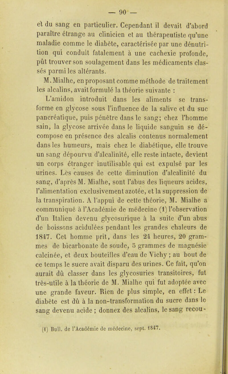 et du sang en particulier. Cependant il devait d’abord paraître étrange au clinicien et au thérapeutiste qu’une maladie comme le diabète, caractérisée par une dénutri- tion qui conduit fatalement à une cachexie profonde, pût trouver son soulagement dans les médicaments clas- sés parmi les altérants. M.Mialhe, en proposant comme méthode detrailement les alcalins, avait formulé la théorie suivante : L’amidon introduit dans les aliments se trans- forme en glycose sous l’influence de la salive et du suc pancréatique, puis pénètre dans le sang; chez l’homme sain, la glycose arrivée dans le liquide sanguin se dé- compose en présence des alcalis contenus normalement dans les humeurs, mais chez le diabétique, elle trouve un sang dépourvu d’alcalinité, elle reste intacte, devient un corps étranger inutilisable qui est expulsé par les urines. Lés causes de cette diminution d’alcalinité du sang, d’après M. Mialhe, sont l’abus des liqueurs acides, l’alimentation exclusivement azotée, et la suppression de la transpiration. A l’appui de cette théorie, M. Mialhe a communiqué à l’Académie de médecine (1) l’observation d’un Italien devenu glycosurique à la suite d’un abus de boissons acidulées pendant les grandes chaleurs de 1847. Cet homme prit, dans les 24 heures, 20 gram- mes de bicarbonate de soude, 5 grammes de magnésie calcinée, et deux bouteilles d’eau de Vichy ; au bout de ce temps le sucre avait disparu des urines. Ce fait, qu’on aurait dû classer dans les glycosuries transitoires, fut très-utile à la théorie de M. Mialhe qui fut adoptée avec une grande faveur. Rien de plus simple, en effet : Le diabète est dû à la non-transformation du sucre dans le sang devenu acide ; donnez des alcalins, le sang recou- (1) Bull, de l’Académie de médecine, sept. 1847.