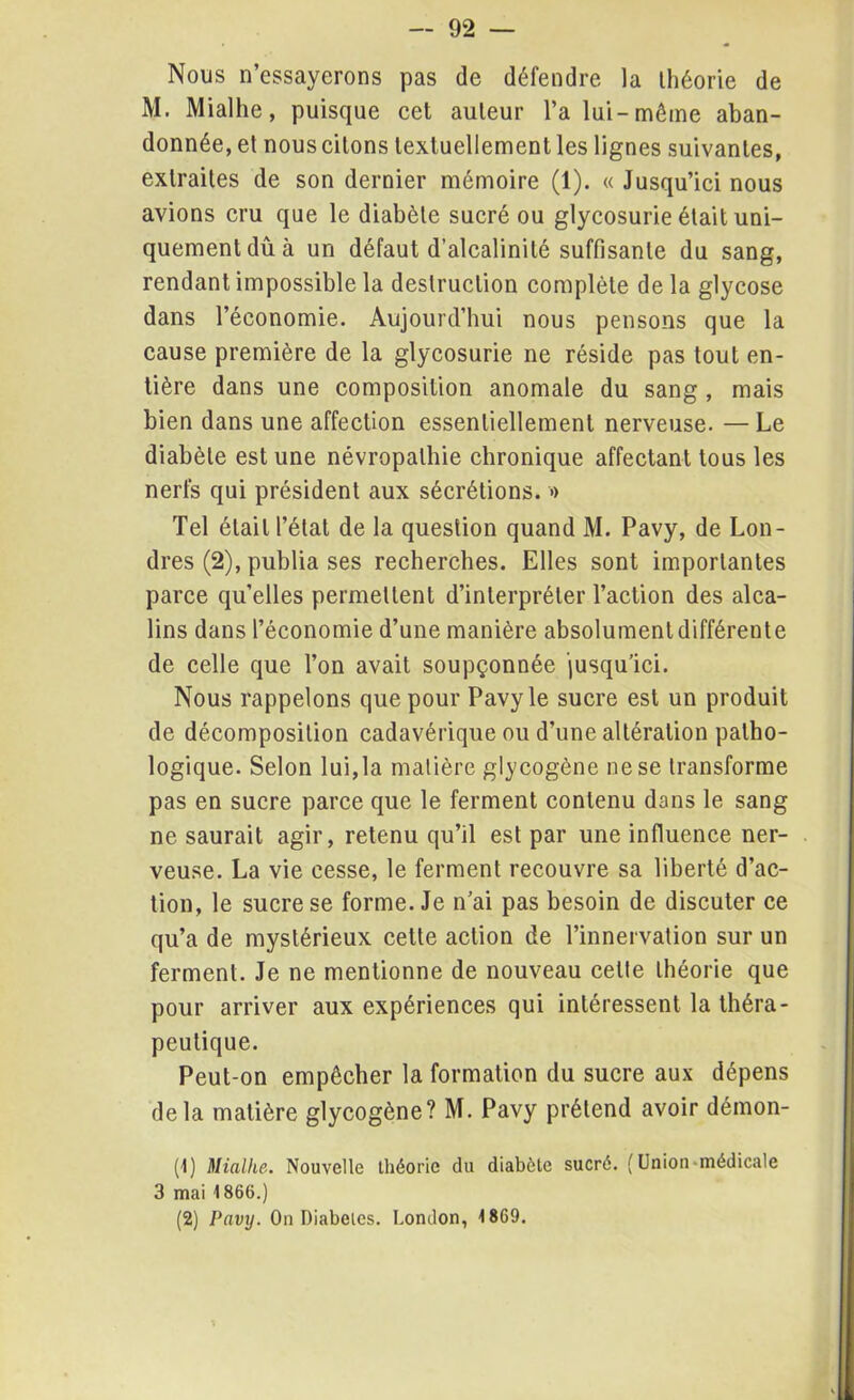 Nous n’essayerons pas de défendre la théorie de M. Miallie, puisque cet auteur l’a lui-môme aban- donnée, et nous citons textuellement les lignes suivantes, extraites de son dernier mémoire (1). « Jusqu’ici nous avions cru que le diabète sucré ou glycosurie était uni- quement dû à un défaut d’alcalinité suffisante du sang, rendant impossible la destruction complète de la glycose dans l’économie. Aujourd’hui nous pensons que la cause première de la glycosurie ne réside pas tout en- tière dans une composition anomale du sang , mais bien dans une affection essentiellement nerveuse. — Le diabète est une névropathie chronique affectant tous les nerfs qui président aux sécrétions. » Tel était l’étal de la question quand M. Pavy, de Lon- dres (2), publia ses recherches. Elles sont importantes parce quelles permettent d’interpréter l’action des alca- lins dans l’économie d’une manière absolument différente de celle que l’on avait soupçonnée jusqu’ici. Nous rappelons que pour Pavy le sucre est un produit de décomposition cadavérique ou d’une altération patho- logique. Selon lui,la matière glycogène ne se transforme pas en sucre parce que le ferment contenu dans le sang ne saurait agir, retenu qu’il est par une influence ner- veuse. La vie cesse, le ferment recouvre sa liberté d’ac- tion, le sucre se forme. Je n’ai pas besoin de discuter ce qu’a de mystérieux cette action de l’innervation sur un ferment. Je ne mentionne de nouveau cette théorie que pour arriver aux expériences qui intéressent la théra- peutique. Peut-on empêcher la formation du sucre aux dépens delà matière glycogène? M. Pavy prétend avoir démon- tl) Miallie. Nouvelle théorie du diabète sucré. ( Union médicale 3 mai 1866.) (2) Pavy. On Diabètes. London, 1869.