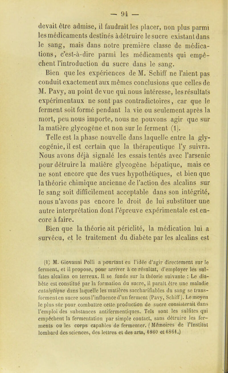 devait etre admise, il faudrait les placer, non plus parmi les médicaments destinés àdétruire le sucre existant dans le sang, mais dans notre première classe de médica- tions, c’est-à-dire parmi les médicaments qui empê- chent l’introduction du sucre dans le sang. Bien que les expériences de M. Schiff ne l’aient pas conduit exactement aux mêmes conclusions que celles de M. Pavy, au point de vue qui nous intéresse, les résultats expérimentaux ne sont pas contradictoires, car que le ferment soit formé pendant la vie ou seulement après la mort, peu nous importe, nous ne pouvons agir que sur la matière glycogène et non sur le ferment (1). Telle est la phase nouvelle dans laquelle entre la gly- cogénie, il est certain que la thérapeutique l’y suivra. Nous avons déjà signalé les essais tentés avec l’arsenic pour détruire la matière glycogène hépatique, mais ce ne sont encore que des vues hypothétiques, et bien que la théorie chimique ancienne de l’action des alcalins sur le sang soit difficilement acceptable dans son intégrité, nous n’avons pas encore le droit de lui substituer une autre interprétation dont l’épreuve expérimentale est en- core à faire. Bien que la théorie ait périclité, la médication lui a survécu, et le traitement du diabète par les alcalins est (1) M. Giovanni Polli a pourtant eu l’idée d’agir directement sur le ferment, et il propose, pour arriver à ce résultat, d’employer les sul- fates alcalins ou terreux. Il se fonde sur la théorie suivante : Le dia- bète est constitué par la formation du sucre, il paraît être une maladie catalytique dans laquelle les matières saccharifiables du sang se trans- formenlcn sucre sous l’influence d’un ferment (Pavy, Schiff). Le moyen le plus sûr pour combattre celte production de sucre consisterait dans l’emploi des substances anlifermenliques. Tels sont les sulfites qui empêchent la fermentation par simple contact, sans détruire les fer- ments ou les corps capables de fermenter. ( Mémoires de l’Institut lombard des sciences, des lettres et des arts, 1860 et 1861.)