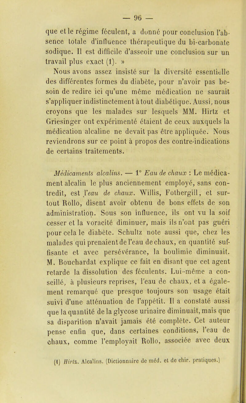 que elle régime féculent, a donné pour conclusion l’ab- sence lolale d’influence thérapeutique du bi-carbonale sodique. II est difficile d’asseoir une conclusion sur un travail plus exact (1). » Nous avons assez insisté sur la diversité essentielle des différentes formes du diabète, pour n’avoir pas be- soin de redire ici qu’une même médication ne saurait s’appliquer indistinctement atout diabétique. Aussi, nous croyons que les malades sur lesquels MM. Hirtz et Griesinger ont expérimenté étaient de ceux auxquels la médication alcaline ne devait pas être appliquée. Nous reviendrons sur ce point à propos des contre-indications de certains traitements. Médicaments alcalins. — 1° Eau de chaux : Le médica- ment alcalin le plus anciennement employé, sans con- tredit, est Veau de chaux. Willis, Folhergill, et sur- tout Rollo, disent avoir obtenu de bons effets de son administration. Sous son influence, ils ont vu la soif cesser et la voracité diminuer, mais ils n’ont pas guéri pour cela le diabète. Schultz note aussi que, chez les malades qui prenaient de l’eau de chaux, en quantité suf- fisante et avec persévérance, la boulimie diminuait. M. Boucliardat explique ce fait en disant que cet agent retarde la dissolution des féculents. Lui -même a con- seillé, à plusieurs reprises, l'eau de chaux, et a égale- ment remarqué que presque toujours son usage était suivi d’une atténuation de l’appétit. Il a constaté aussi que la quantité de la glycose urinaire diminuait, mais que sa disparition n’avait jamais été complète. Cet auteur pense enfin que, dans certaines conditions, l’eau de chaux, comme l’employait Rollo, associée avec deux (1) Hirtz. Alcalins. (Dictionnaire de méd. et de cliir. pratiques.)