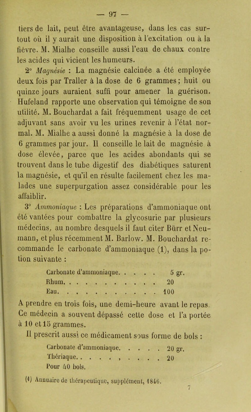 tiers de lait, peut être avantageuse, dans les cas sur- tout où il y aurait une disposition à l'excitation ou à la fièvre. M. Mialhe conseille aussi l’eau de chaux contre les acides qui vicient les humeurs. 2° Magnésie : La magnésie calcinée a été employée deux fois par Traller à la dose de 6 grammes ; huit ou quinze jours auraient suffi pour amener la guérison. Hufeland rapporte une observation qui témoigne de son utilité. M. Bouchardat a fait fréquemment usage de cet adjuvant sans avoir vu les urines revenir à l’état nor- mal. M. Mialhe a aussi donné la magnésie à la dose de 6 grammes par jour. Il conseille le lait de magnésie à dose élevée, parce que les acides abondants qui se trouvent dans le tube digestif des diabétiques saturent la magnésie, et qu’il en résulte facilement chez les ma- lades une superpurgalion assez considérable pour les affaiblir. 3° Ammoniaque : Les préparations d’ammoniaque ont été vantées pour combattre la glycosurie par plusieurs médecins, au nombre desquels il faut citer Bürr et Neu- mann, et plus récemment M. Barlow. M. Bouchardat re- commande le carbonate d’ammoniaque (1), dans la po- tion suivante : Carbonate d’ammoniaque 5 gr. Rhum 20 Eau 100 A prendre en trois fois, une demi-heure avant le repas. Ce médecin a souvent dépassé cette dose et l’a portée à 10 et 15 grammes. Il prescrit aussi ce médicament sous forme de bols : Carbonate d’ammoniaque 20 gr. Thériaque. 20 Pour M bols. H) Annuaire de thérapeutique, supplément, 184(3.